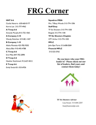FRG Corner
HHT 6-6                          Squadron FRSA
Cecilia Navarro 630-660-0177     Mrs. Tiffany Woods 315-774-1306
Kerrie Lee 315-777-4962          Staff Duty
A Troop 6-6                      TF Six Shooters 315-774-1300
Amanda Murphy 813-732-1065       Brigade 315-774-1100
A Company 2-10                   TF Six Shooters Chaplain
Wendy Rittichier 419-481-1447    CPT Arthur 315-774-1303
B Company 1-10                   MFLC
Alisha Monette 423-782-9202      John Bye-Torre 315-608-0584
Alecia Blair 910-495-4788        Financial MFLC
C Troop 6-6                      315-523-3765
Erin Milas 847-702-2898
D Troop 6-6
                                            Do you know who your FRG
Heather Ketchmark 912-657-4012            leader is? Please check out our
E Troop 6-6                                list of leaders, find yours and
Emily Sivula 651-353-6926                        contact them today!




                                           TF Six Shooters Advisor
                                                  Lisa Sweet: 315-688-2207
                                                  lisa@lisasweetpr.com
 
