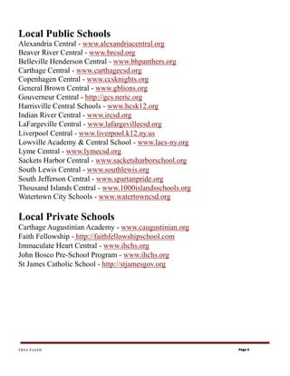 Local Public Schools
Alexandria Central - www.alexandriacentral.org
Beaver River Central - www.brcsd.org
Belleville Henderson Central - www.bhpanthers.org
Carthage Central - www.carthagecsd.org
Copenhagen Central - www.ccsknights.org
General Brown Central - www.gblions.org
Gouverneur Central - http://gcs.neric.org
Harrisville Central Schools - www.hcsk12.org
Indian River Central - www.ircsd.org
LaFargeville Central - www.lafargevillecsd.org
Liverpool Central - www.liverpool.k12.ny.us
Lowville Academy & Central School - www.lacs-ny.org
Lyme Central - www.lymecsd.org
Sackets Harbor Central - www.sacketsharborschool.org
South Lewis Central - www.southlewis.org
South Jefferson Central - www.spartanpride.org
Thousand Islands Central - www.1000islandsschools.org
Watertown City Schools - www.watertowncsd.org

Local Private Schools
Carthage Augustinian Academy - www.caugustinian.org
Faith Fellowship - http://faithfellowshipschool.com
Immaculate Heart Central - www.ihchs.org
John Bosco Pre-School Program - www.ihchs.org
St James Catholic School - http://stjamesgov.org




FRSA FLASH                                              Page 5
 