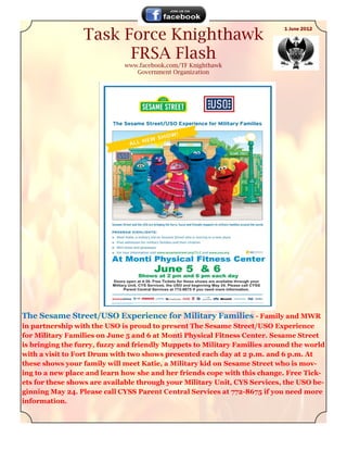 Task Force Knighthawk
                                                                           1 June 2012




                       FRSA Flash
                             www.facebook.com/TF Knighthawk
                                Government Organization




The Sesame Street/USO Experience for Military Families - Family and MWR
in partnership with the USO is proud to present The Sesame Street/USO Experience
for Military Families on June 5 and 6 at Monti Physical Fitness Center. Sesame Street
is bringing the furry, fuzzy and friendly Muppets to Military Families around the world
with a visit to Fort Drum with two shows presented each day at 2 p.m. and 6 p.m. At
these shows your family will meet Katie, a Military kid on Sesame Street who is mov-
ing to a new place and learn how she and her friends cope with this change. Free Tick-
ets for these shows are available through your Military Unit, CYS Services, the USO be-
ginning May 24. Please call CYSS Parent Central Services at 772-8675 if you need more
information.
 
