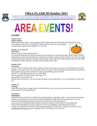 FRSA FLASH 20 October 2011
Contents of this news letter are compiled from multiple military family news sources and local area event sources. Material
presented does not represent the views or endorsement of the 2nd BSTB, 2 nd BCT or the Army. This material is for personal
    use by the readers. All readers are encouraged to do further research for all applicable restrictions and guidelines




OCTOBER

October 20-29
Sackets Harbor
6PM Sackets Harbor School. Once again the Sackets Harbor Sentinels will hold their Haunted House on the
following dates: Oct 20,21,22,27,28 & 29th...Please call the school for times and place.
Contact Sackets Harbor School PHONE- 315-646-3575

October 21, 22, 28 & 29
Watertown
Classic Creepy Creatures Haunted House
The American Kang Duk Won Karate and the Downtown Business Association presents Classic Creepy Creatures
Haunted House and see the transformation of the Historic Paddock Arcade on Friday, October 21st from 7pm-10pm
and Saturday October 22nd from 1pm-4pm and then again at 6pm-10pm and Friday, October 28th from 7pm-10pm
and Saturday October 29th from 1pm-4pm and then again at 6pm-10pm.

October 22-23
Watertown
Join the NYS Zoo and the North Country Children's Clinic for this merry (not scary) two-day Halloween event for
children 12 and under. The event will include a trick-or-treating trail full of healthy treats populated with characters
from popular nursery rhymes and television shows, face painting, games and more!
October 22: 10AM-4PM and October 23: 10AM-4PM
Non-zoo members: $7 adults, $5 per child (Ages 2-12)
Zoo members: $2 entry/event fee
Military gets $1 discount (i.e. for non-members $6 adults, $4 per child (Ages 2-12; or zoo members $2 entry/event
fee)

October 27
Carthage
Think Pink Block Party Carthage Farmer’s Market Pavilion 4-7pm, music, food, door prizes, and much more.
Come dressed in your best pink outfit.

November 5
Philadelphia
Department Store at Indian River Middle School Off US Route 11 from 9am to 4pm. Just in time for the holidays,
Inviting Local Businesses to create a one day DEPARTMENT STORE filled with local products or services
Housewares/Pottery/Glass/Furniture/Fixtures/Home Décor/Wall Art/Sculpture/Home
Improvement/Tools/Bath/Body/Sports/Outdoor Recreation/Fashion/Textiles/Shoes/Local and Specialty
Foods/Jewelry/Handbags/Accessories/ Special Event Services/Children & Toys/ Hospitality/Tourism
Vendors must register for the North Country Department Store by October 28th. Contact the office by email at
russella@assembly.state.ny.usor by telephone at (315) 786-0284 or (315) 386-2037.
 