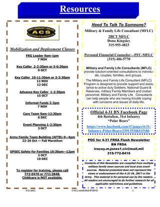 Resources
                                                         Need To Talk To Someone?
                                                   Military & Family Life Consultant (MFLC)
                                                                      2BCT MFLC
                                                                      Dona Kingsley
                                                                      315-955-4823
Mobilization and Deployment Classes
         FRG Leader 9am-1pm                        Personal Financial Counselor—PFC-MFLC
                7 NOV                                            (315) 486-5770

   Key Caller 2-3:30pm or 5-6:30pm                  Military and Family Life Consultants (MFLC)
                 9 OCT                             provide solution-oriented consultations to individu-
                                                           als, couples, families, and groups.
  Key Caller 10-11:30am or 2-3:30pm
                13 NOV                              The Military and Family Life Consultant (MFLC)
                12 DEC                             Program is designed to provide support and assis-
                                                     tance to active duty Soldiers, National Guard &
     Advance Key Caller 1-2:30pm                    Reserves, military Family Members and civilian
               15 OCT                               personnel. Military and Family Life Consultants
                                                     can help people who are having trouble coping
         Informal Funds 2-3pm                            with concerns and issues of daily life.
                7 NOV

       Care Team 9am-12:30pm                            Official 4-31 BN Facebook Page
                6 DEC                                         4th Battalion, 31st Infantry
                                                                    “Polar Bears”
       Event Planning 1-2:30pm
                3 OCT
                                                     https://www.facebook.com/#!/pages/4-31-
                                                      Infantry-Polar-Bears/239135106115186
Army Family Team Building (AFTB)-9—4pm
       22-26 Oct — Fall Marathon                      POC for 4-31 FRSA Flash Newsletter
                                                                   BN FRSA
                                                         tracey.m.jones1.civ@mail.mil
OPSEC Safety for Families 10:30am—12pm
                                                                 315-772-8416
                  3 OCT
                 10 DEC
                                                   Contents of this Newsletter are compiled from multiple
                                                       military family news sources and local area event
   To register for training, please call             sources. Material presented does not represent the
        772-0470 or 772/2848.                          views or endorsement of the 4-31 IN, 2BCT or the
       Childcare is NOT available.                 Army. This material is for personal use by the readers.
                                                   All readers are encouraged to do further research for all
                                                             applicable restrictions and guidelines.

         9/21/2012                         UNCLASSIFIED /FOUO                            11
 