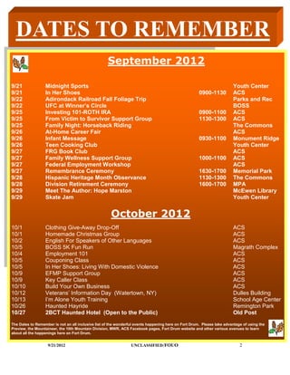 DATES TO REMEMBER
                                                    September 2012

9/21              Midnight Sports                                                                                       Youth Center
9/21              In Her Shoes                                                                        0900-1130         ACS
9/22              Adirondack Railroad Fall Foliage Trip                                                                 Parks and Rec
9/22              UFC at Winner’s Circle                                                                                BOSS
9/25              Investing 101-ROTH IRA                                                              0900-1100         ACS
9/25              From Victim to Survivor Support Group                                               1130-1300         ACS
9/25              Family Night: Horseback Riding                                                                        The Commons
9/26              At-Home Career Fair                                                                                   ACS
9/26              Infant Message                                                                      0930-1100         Monument Ridge
9/26              Teen Cooking Club                                                                                     Youth Center
9/27              FRG Book Club                                                                                         ACS
9/27              Family Wellness Support Group                                                       1000-1100         ACS
9/27              Federal Employment Workshop                                                                           ACS
9/27              Remembrance Ceremony                                                                1630-1700         Memorial Park
9/28              Hispanic Heritage Month Observance                                                  1130-1300         The Commons
9/28              Division Retirement Ceremony                                                        1600-1700         MPA
9/29              Meet The Author: Hope Marston                                                                         McEwen Library
9/29              Skate Jam                                                                                             Youth Center


                                                      October 2012
10/1              Clothing Give-Away Drop-Off                                                                           ACS
10/1              Homemade Christmas Group                                                                              ACS
10/2              English For Speakers of Other Languages                                                               ACS
10/5              BOSS 5K Fun Run                                                                                       Magrath Complex
10/4              Employment 101                                                                                        ACS
10/5              Couponing Class                                                                                       ACS
10/5              In Her Shoes: Living With Domestic Violence                                                           ACS
10/9              EFMP Support Group                                                                                    ACS
10/9              Key Caller Class                                                                                      ACS
10/10             Build Your Own Business                                                                               ACS
10/12             Veterans’ Information Day (Watertown, NY)                                                             Dulles Building
10/13             I’m Alone Youth Training                                                                              School Age Center
10/26             Haunted Hayride                                                                                       Remington Park
10/27             2BCT Haunted Hotel (Open to the Public)                                                               Old Post
The Dates to Remember is not an all inclusive list of the wonderful events happening here on Fort Drum. Please take advantage of using the
Preview, the Mountaineer, the 10th Mountain Division, MWR, ACS Facebook pages, Fort Drum website and other various avenues to learn
about all the happenings here on Fort Drum.


                   9/21/2012                                     UNCLASSIFIED /FOUO                                         2
 