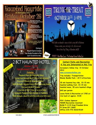 Contact Parks and Recreation
                                 if You are Interested in this Trip
                                 Screamers Hollow trip: 19 October
                                 2012
                                 www.screamershollow.com
                                 Trip includes: Transportation
                                 Bloody Bundle Pack.—All 4 attractions

                                 35 min haunted hay ride, 10-15 min
                                 haunted walking trail, 10-15 min
                                 haunted maze, 35 acre haunted village
                                 $43 per person
                                 Leave Parks & Recreation at 1700 ar-
                                 rive back at approx. 0130

                                 POC—Joshua Spencer
                                 FMWR Recreation Assistant
                                 BLDG P-1115 Iraqi Freedom Drive
                                 Ft Drum NY 13602
                                 Office 315-772-8222/5169


9/21/2012   UNCLASSIFIED /FOUO                          7
 