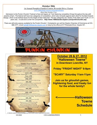 October 20th
                              1st Annual Pumpkin Chunkin Contest, Riverside Drive, Clayton
                                              www.1000islands-clayton.com/punkinchunkin
                                                        (Rain Date October 21st)
  Admission to the Punkin Chunkin' Festival is free and begins at 11am featuring competitive firings throughout the day with
awards at 5pm. The festival will have two categories of competition, which also compete against each other for the Best Overall
Design, which is the farthest throw for the height of their trebuchet. The two categories are: Adults (18 & older) and Youth (11-17
         years old) . It costs $5 to enter the competition. http://www.1000islands-clayton.com/punkinchunkin.asp

 There are still entry spaces available for the Punkin Chunkin'. Contestants can call the Clayton Chamber of Commerce at 315-
           686-3771, email beth@1000islands-clayton.com or stop by the office at 517 Riverside Drive, Clayton NY.




                                                                              October 26 & 27, 2012
                                                                              "Halloween Towne"
                                                                            in Downtown Lowville, NY

                                                                        Friday "FRIGHT NIGHT" 6-9pm

                                                                        "SCARY" Saturday 11am-11pm

                                                                          Join us for ghoulish games,
                                                                       frightening food, and freaky fun
                                                                             for the whole family!!



                                                                           <—————Halloween
                                                                                     Towne
                                                                                  Schedule

                  9/21/2012                               UNCLASSIFIED /FOUO                                   9
 