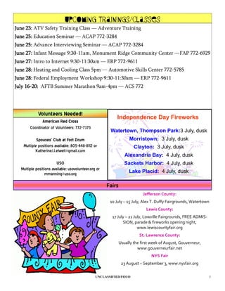 Upcoming Trainings/Classes
June 23: ATV Safety Training Class — Adventure Training
June 25: Education Seminar — ACAP 772-3284
June 25: Advance Interviewing Seminar — ACAP 772-3284
June 27: Infant Message 9:30-11am, Monument Ridge Community Center —FAP 772-6929
June 27: Intro to Internet 9:30-11:30am — ERP 772-9611
June 28: Heating and Cooling Class 5pm — Automotive Skills Center 772-5785
June 28: Federal Employment Workshop 9:30-11:30am — ERP 772-9611
July 16-20: AFTB Summer Marathon 9am-4pm — ACS 772




            Volunteers Needed!
                                                          Independence Day Fireworks
              American Red Cross
       Coordinator of Volunteers; 772-7373
                                                       Watertown, Thompson Park:3 July, dusk
           Spouses’ Club at Fort Drum                              Morristown: 3 July, dusk
   Multiple positions available; 805-448-8112 or                      Clayton: 3 July, dusk
          Katherine.l.i.elwell@gmail.com
                                                                 Alexandria Bay: 4 July, dusk
                        USO                                      Sackets Harbor: 4 July, dusk
  Multiple positions available; usovolunteer.org or
                 mmanning@uso.org                                  Lake Placid: 4 July, dusk

                                                      Fairs
                                                                           Jefferson County:
                                                       10 July – 15 July, Alex T. Duffy Fairgrounds, Watertown
                                                                             Lewis County:
                                                        17 July – 21 July, Lowville Fairgrounds, FREE ADMIS-
                                                              SION, parade & fireworks opening night,
                                                                       www.lewiscountyfair.org
                                                                         St. Lawrence County:
                                                              Usually the first week of August, Gouverneur,
                                                                        www.gouverneurfair.net
                                                                               NYS Fair
                                                               23 August – September 3, www.nysfair.org

                                                UNCLASSIFIED/FOUO                                              3
 