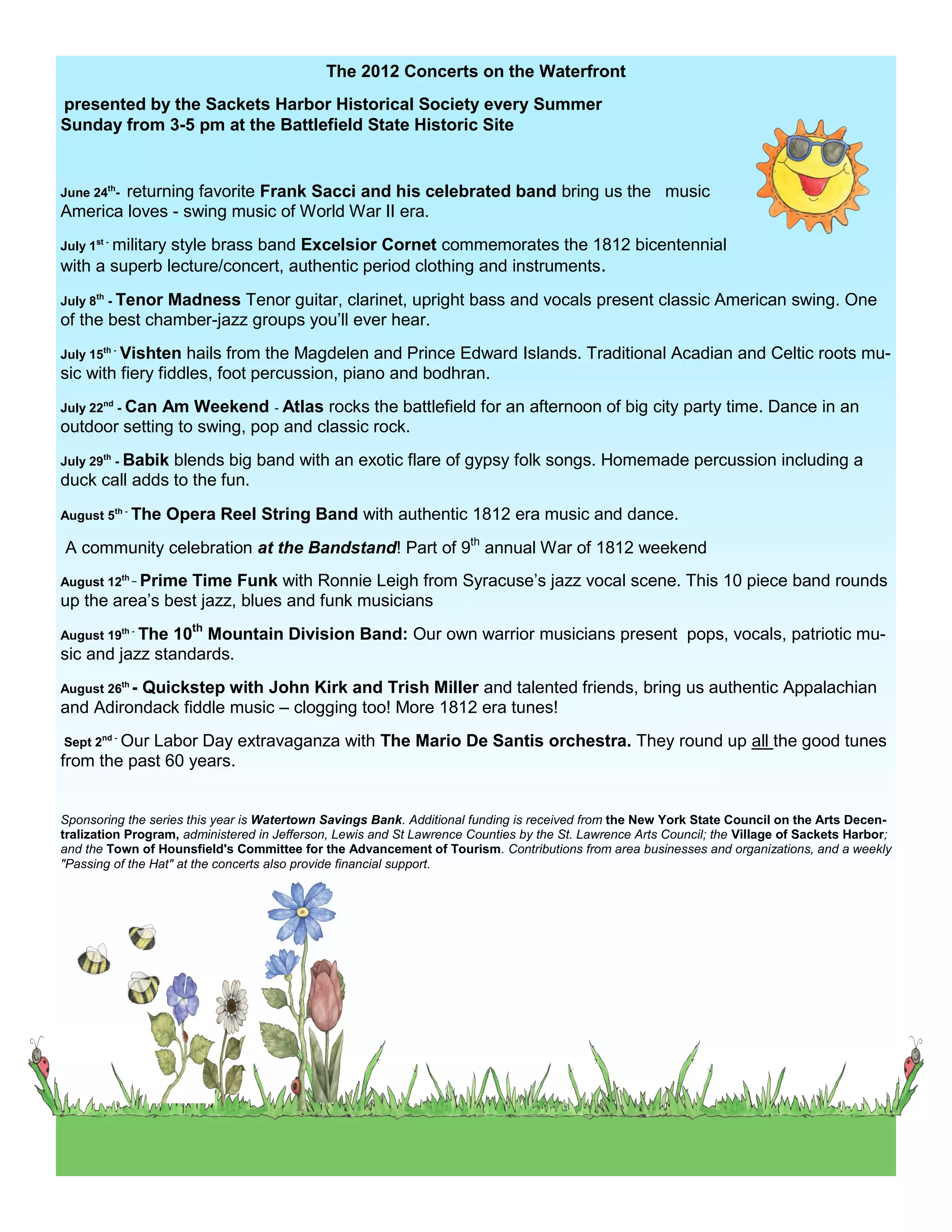 The 2012 Concerts on the Waterfront
presented by the Sackets Harbor Historical Society every Summer
Sunday from 3-5 pm at the Battlefield State Historic Site


        returning favorite Frank Sacci and his celebrated band bring us the music
June 24th-
America loves - swing music of World War II era.
July 1st - military
               style brass band Excelsior Cornet commemorates the 1812 bicentennial
with a superb lecture/concert, authentic period clothing and instruments.
July 8th - Tenor
              Madness Tenor guitar, clarinet, upright bass and vocals present classic American swing. One
of the best chamber-jazz groups you’ll ever hear.
July 15th - Vishtenhails from the Magdelen and Prince Edward Islands. Traditional Acadian and Celtic roots mu-
sic with fiery fiddles, foot percussion, piano and bodhran.
July 22nd - Can
              Am Weekend - Atlas rocks the battlefield for an afternoon of big city party time. Dance in an
outdoor setting to swing, pop and classic rock.
July 29th - Babik
               blends big band with an exotic flare of gypsy folk songs. Homemade percussion including a
duck call adds to the fun.
August 5th - The   Opera Reel String Band with authentic 1812 era music and dance.
A community celebration at the Bandstand! Part of 9th annual War of 1812 weekend
August 12th _ Prime
                 Time Funk with Ronnie Leigh from Syracuse’s jazz vocal scene. This 10 piece band rounds
up the area’s best jazz, blues and funk musicians
                10th Mountain Division Band: Our own warrior musicians present pops, vocals, patriotic mu-
August 19th - The
sic and jazz standards.
August 26th -
          Quickstep with John Kirk and Trish Miller and talented friends, bring us authentic Appalachian
and Adirondack fiddle music – clogging too! More 1812 era tunes!
Sept 2nd - Our
            Labor Day extravaganza with The Mario De Santis orchestra. They round up all the good tunes
from the past 60 years.


Sponsoring the series this year is Watertown Savings Bank. Additional funding is received from the New York State Council on the Arts Decen-
tralization Program, administered in Jefferson, Lewis and St Lawrence Counties by the St. Lawrence Arts Council; the Village of Sackets Harbor;
and the Town of Hounsfield's Committee for the Advancement of Tourism. Contributions from area businesses and organizations, and a weekly
"Passing of the Hat" at the concerts also provide financial support.
 