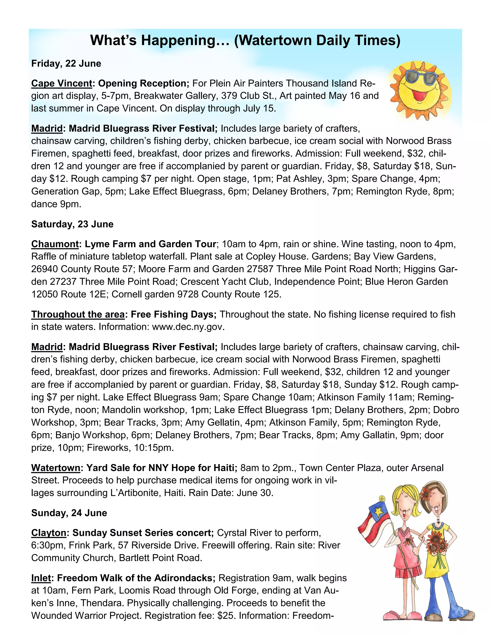 What’s Happening… (Watertown Daily Times)
Friday, 22 June

Cape Vincent: Opening Reception; For Plein Air Painters Thousand Island Re-
gion art display, 5-7pm, Breakwater Gallery, 379 Club St., Art painted May 16 and
last summer in Cape Vincent. On display through July 15.

Madrid: Madrid Bluegrass River Festival; Includes large bariety of crafters,
chainsaw carving, children’s fishing derby, chicken barbecue, ice cream social with Norwood Brass
Firemen, spaghetti feed, breakfast, door prizes and fireworks. Admission: Full weekend, $32, chil-
dren 12 and younger are free if accomplanied by parent or guardian. Friday, $8, Saturday $18, Sun-
day $12. Rough camping $7 per night. Open stage, 1pm; Pat Ashley, 3pm; Spare Change, 4pm;
Generation Gap, 5pm; Lake Effect Bluegrass, 6pm; Delaney Brothers, 7pm; Remington Ryde, 8pm;
dance 9pm.

Saturday, 23 June

Chaumont: Lyme Farm and Garden Tour; 10am to 4pm, rain or shine. Wine tasting, noon to 4pm,
Raffle of miniature tabletop waterfall. Plant sale at Copley House. Gardens; Bay View Gardens,
26940 County Route 57; Moore Farm and Garden 27587 Three Mile Point Road North; Higgins Gar-
den 27237 Three Mile Point Road; Crescent Yacht Club, Independence Point; Blue Heron Garden
12050 Route 12E; Cornell garden 9728 County Route 125.

Throughout the area: Free Fishing Days; Throughout the state. No fishing license required to fish
in state waters. Information: www.dec.ny.gov.

Madrid: Madrid Bluegrass River Festival; Includes large bariety of crafters, chainsaw carving, chil-
dren’s fishing derby, chicken barbecue, ice cream social with Norwood Brass Firemen, spaghetti
feed, breakfast, door prizes and fireworks. Admission: Full weekend, $32, children 12 and younger
are free if accomplanied by parent or guardian. Friday, $8, Saturday $18, Sunday $12. Rough camp-
ing $7 per night. Lake Effect Bluegrass 9am; Spare Change 10am; Atkinson Family 11am; Reming-
ton Ryde, noon; Mandolin workshop, 1pm; Lake Effect Bluegrass 1pm; Delany Brothers, 2pm; Dobro
Workshop, 3pm; Bear Tracks, 3pm; Amy Gellatin, 4pm; Atkinson Family, 5pm; Remington Ryde,
6pm; Banjo Workshop, 6pm; Delaney Brothers, 7pm; Bear Tracks, 8pm; Amy Gallatin, 9pm; door
prize, 10pm; Fireworks, 10:15pm.

Watertown: Yard Sale for NNY Hope for Haiti; 8am to 2pm., Town Center Plaza, outer Arsenal
Street. Proceeds to help purchase medical items for ongoing work in vil-
lages surrounding L’Artibonite, Haiti. Rain Date: June 30.

Sunday, 24 June

Clayton: Sunday Sunset Series concert; Cyrstal River to perform,
6:30pm, Frink Park, 57 Riverside Drive. Freewill offering. Rain site: River
Community Church, Bartlett Point Road.

Inlet: Freedom Walk of the Adirondacks; Registration 9am, walk begins
at 10am, Fern Park, Loomis Road through Old Forge, ending at Van Au-
ken’s Inne, Thendara. Physically challenging. Proceeds to benefit the
Wounded Warrior Project. Registration fee: $25. Information: Freedom-
 