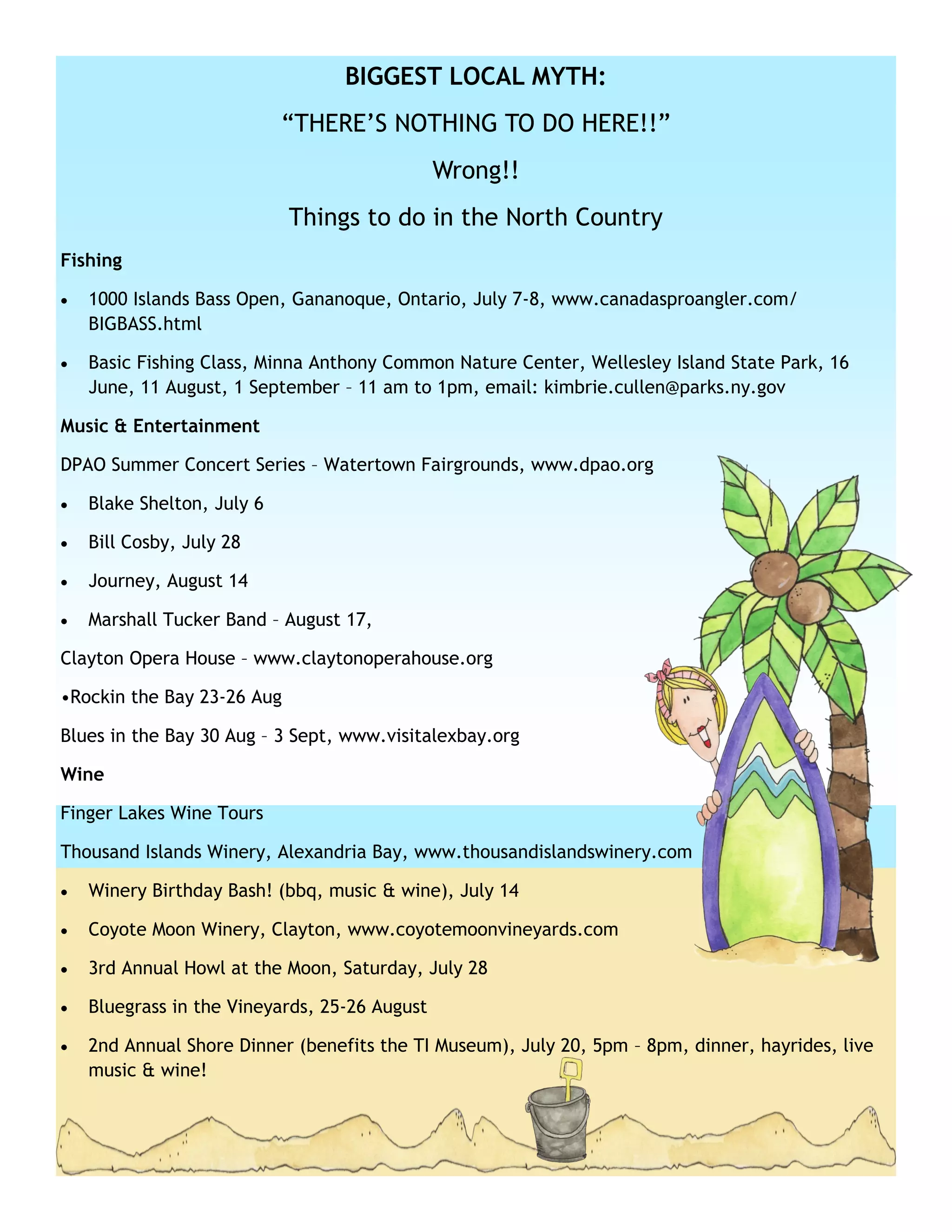 BIGGEST LOCAL MYTH:
                            ―THERE’S NOTHING TO DO HERE!!‖
                                               Wrong!!
                            Things to do in the North Country
Fishing

   1000 Islands Bass Open, Gananoque, Ontario, July 7-8, www.canadasproangler.com/
    BIGBASS.html

   Basic Fishing Class, Minna Anthony Common Nature Center, Wellesley Island State Park, 16
    June, 11 August, 1 September – 11 am to 1pm, email: kimbrie.cullen@parks.ny.gov

Music & Entertainment

DPAO Summer Concert Series – Watertown Fairgrounds, www.dpao.org

   Blake Shelton, July 6

   Bill Cosby, July 28

   Journey, August 14

   Marshall Tucker Band – August 17,

Clayton Opera House – www.claytonoperahouse.org

•Rockin the Bay 23-26 Aug

Blues in the Bay 30 Aug – 3 Sept, www.visitalexbay.org

Wine

Finger Lakes Wine Tours

Thousand Islands Winery, Alexandria Bay, www.thousandislandswinery.com

   Winery Birthday Bash! (bbq, music & wine), July 14

   Coyote Moon Winery, Clayton, www.coyotemoonvineyards.com

   3rd Annual Howl at the Moon, Saturday, July 28

   Bluegrass in the Vineyards, 25-26 August

   2nd Annual Shore Dinner (benefits the TI Museum), July 20, 5pm – 8pm, dinner, hayrides, live
    music & wine!
 