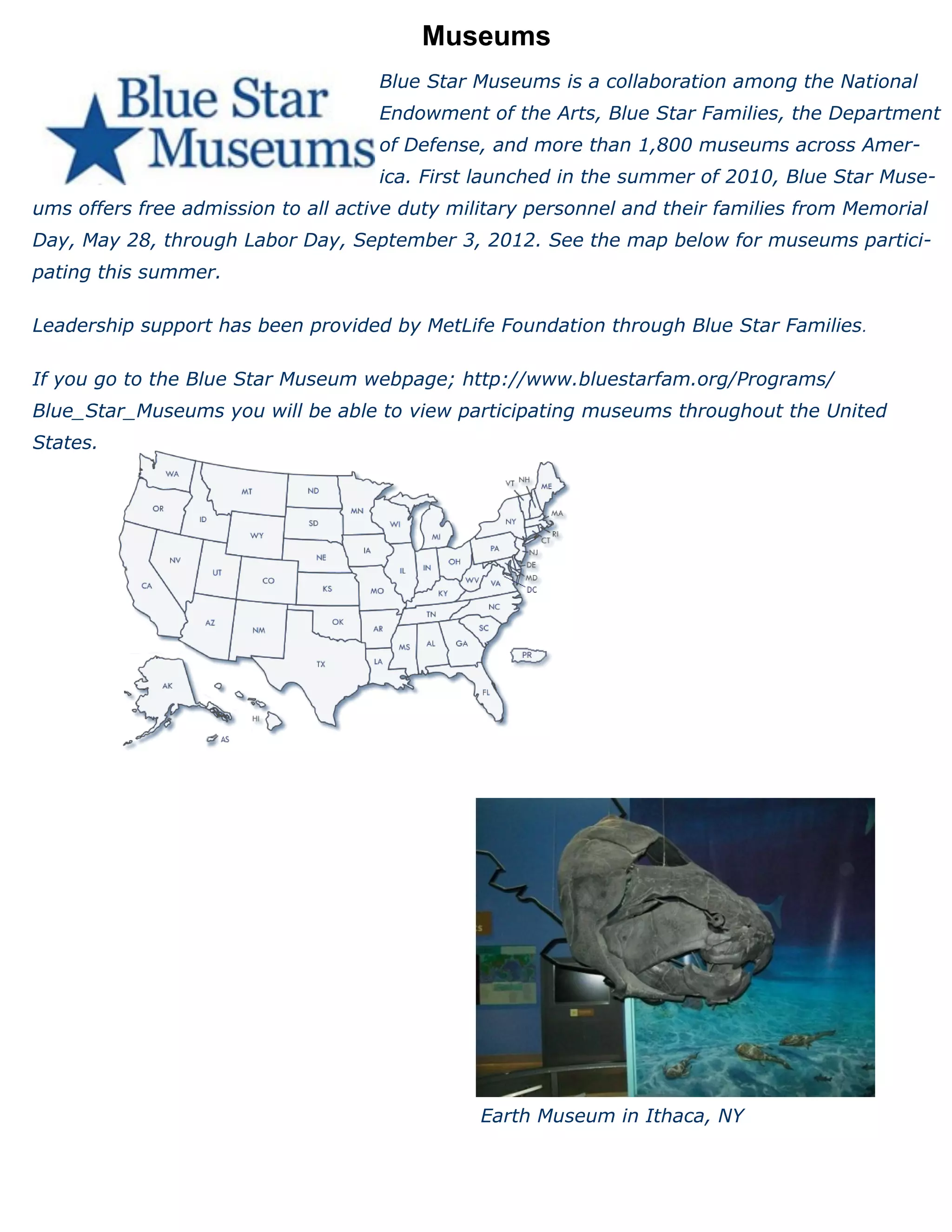 Museums
                                     Blue Star Museums is a collaboration among the National
                                     Endowment of the Arts, Blue Star Families, the Department
                                     of Defense, and more than 1,800 museums across Amer-
                                     ica. First launched in the summer of 2010, Blue Star Muse-
ums offers free admission to all active duty military personnel and their families from Memorial
Day, May 28, through Labor Day, September 3, 2012. See the map below for museums partici-
pating this summer.

Leadership support has been provided by MetLife Foundation through Blue Star Families.

If you go to the Blue Star Museum webpage; http://www.bluestarfam.org/Programs/
Blue_Star_Museums you will be able to view participating museums throughout the United
States.




                                                Earth Museum in Ithaca, NY
 