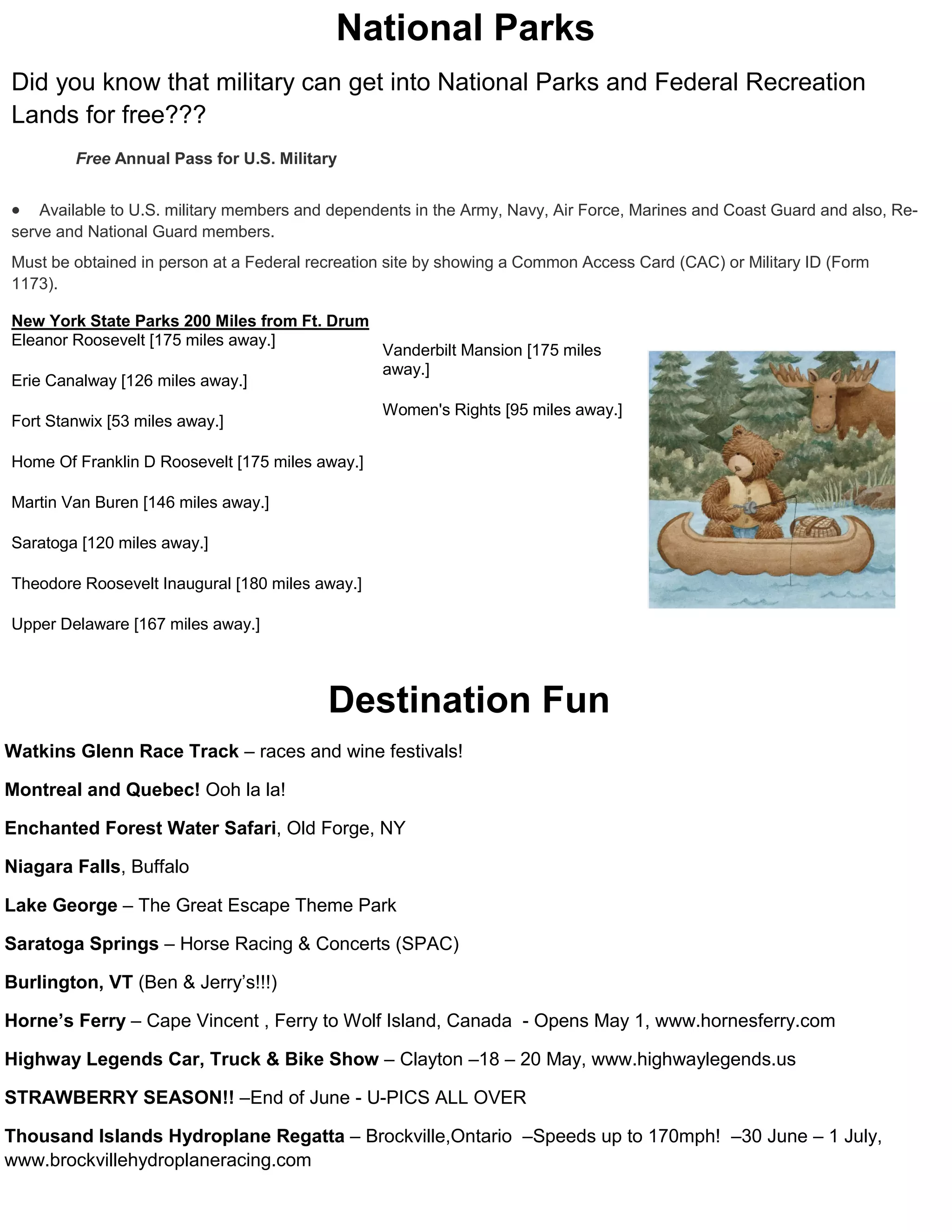 National Parks
Did you know that military can get into National Parks and Federal Recreation
Lands for free???
        Free Annual Pass for U.S. Military


   Available to U.S. military members and dependents in the Army, Navy, Air Force, Marines and Coast Guard and also, Re-
serve and National Guard members.
Must be obtained in person at a Federal recreation site by showing a Common Access Card (CAC) or Military ID (Form
1173).

New York State Parks 200 Miles from Ft. Drum
Eleanor Roosevelt [175 miles away.]
                                                 Vanderbilt Mansion [175 miles
                                                 away.]
Erie Canalway [126 miles away.]
                                                 Women's Rights [95 miles away.]
Fort Stanwix [53 miles away.]

Home Of Franklin D Roosevelt [175 miles away.]

Martin Van Buren [146 miles away.]

Saratoga [120 miles away.]

Theodore Roosevelt Inaugural [180 miles away.]

Upper Delaware [167 miles away.]




                                          Destination Fun
Watkins Glenn Race Track – races and wine festivals!

Montreal and Quebec! Ooh la la!

Enchanted Forest Water Safari, Old Forge, NY

Niagara Falls, Buffalo

Lake George – The Great Escape Theme Park

Saratoga Springs – Horse Racing & Concerts (SPAC)

Burlington, VT (Ben & Jerry’s!!!)

Horne’s Ferry – Cape Vincent , Ferry to Wolf Island, Canada - Opens May 1, www.hornesferry.com

Highway Legends Car, Truck & Bike Show – Clayton –18 – 20 May, www.highwaylegends.us

STRAWBERRY SEASON!! –End of June - U-PICS ALL OVER

Thousand Islands Hydroplane Regatta – Brockville,Ontario –Speeds up to 170mph! –30 June – 1 July,
www.brockvillehydroplaneracing.com
 