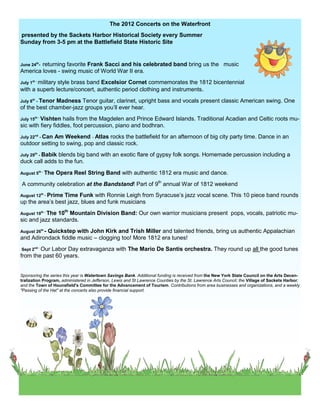 The 2012 Concerts on the Waterfront
presented by the Sackets Harbor Historical Society every Summer
Sunday from 3-5 pm at the Battlefield State Historic Site


        returning favorite Frank Sacci and his celebrated band bring us the music
June 24th-
America loves - swing music of World War II era.
July 1st - military
               style brass band Excelsior Cornet commemorates the 1812 bicentennial
with a superb lecture/concert, authentic period clothing and instruments.
July 8th - Tenor
              Madness Tenor guitar, clarinet, upright bass and vocals present classic American swing. One
of the best chamber-jazz groups you’ll ever hear.
July 15th - Vishtenhails from the Magdelen and Prince Edward Islands. Traditional Acadian and Celtic roots mu-
sic with fiery fiddles, foot percussion, piano and bodhran.
July 22nd - Can
              Am Weekend - Atlas rocks the battlefield for an afternoon of big city party time. Dance in an
outdoor setting to swing, pop and classic rock.
July 29th - Babik
               blends big band with an exotic flare of gypsy folk songs. Homemade percussion including a
duck call adds to the fun.
August 5th - The   Opera Reel String Band with authentic 1812 era music and dance.
A community celebration at the Bandstand! Part of 9th annual War of 1812 weekend
August 12th _ Prime
                 Time Funk with Ronnie Leigh from Syracuse’s jazz vocal scene. This 10 piece band rounds
up the area’s best jazz, blues and funk musicians
                10th Mountain Division Band: Our own warrior musicians present pops, vocals, patriotic mu-
August 19th - The
sic and jazz standards.
August 26th -
          Quickstep with John Kirk and Trish Miller and talented friends, bring us authentic Appalachian
and Adirondack fiddle music – clogging too! More 1812 era tunes!
Sept 2nd - Our
            Labor Day extravaganza with The Mario De Santis orchestra. They round up all the good tunes
from the past 60 years.


Sponsoring the series this year is Watertown Savings Bank. Additional funding is received from the New York State Council on the Arts Decen-
tralization Program, administered in Jefferson, Lewis and St Lawrence Counties by the St. Lawrence Arts Council; the Village of Sackets Harbor;
and the Town of Hounsfield's Committee for the Advancement of Tourism. Contributions from area businesses and organizations, and a weekly
"Passing of the Hat" at the concerts also provide financial support.
 