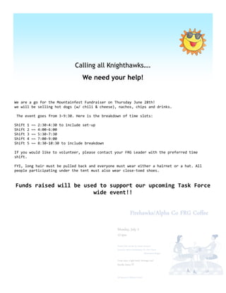 Calling all Knighthawks….
                                     We need your help!


We are a go for the Mountainfest Fundraiser on Thursday June 28th!
we will be selling hot dogs (w/ chili & cheese), nachos, chips and drinks.

The event goes from 3-9:30. Here is the breakdown of time slots:

Shift   1   ~~   2:30-4:30 to include set-up
Shift   2   ~~   4:00-6:00
Shift   3   ~~   5:30-7:30
Shift   4   ~~   7:00-9:00
Shift   5   ~~   8:30-10:30 to include breakdown

If you would like to volunteer, please contact your FRG Leader with the preferred time
shift.

FYI, long hair must be pulled back and everyone must wear either a hairnet or a hat. All
people participating under the tent must also wear close-toed shoes.


Funds raised will be used to support our upcoming Task Force
                        wide event!!
 