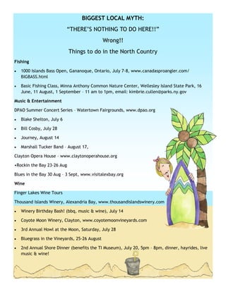 BIGGEST LOCAL MYTH:
                            ―THERE’S NOTHING TO DO HERE!!‖
                                               Wrong!!
                            Things to do in the North Country
Fishing

   1000 Islands Bass Open, Gananoque, Ontario, July 7-8, www.canadasproangler.com/
    BIGBASS.html

   Basic Fishing Class, Minna Anthony Common Nature Center, Wellesley Island State Park, 16
    June, 11 August, 1 September – 11 am to 1pm, email: kimbrie.cullen@parks.ny.gov

Music & Entertainment

DPAO Summer Concert Series – Watertown Fairgrounds, www.dpao.org

   Blake Shelton, July 6

   Bill Cosby, July 28

   Journey, August 14

   Marshall Tucker Band – August 17,

Clayton Opera House – www.claytonoperahouse.org

•Rockin the Bay 23-26 Aug

Blues in the Bay 30 Aug – 3 Sept, www.visitalexbay.org

Wine

Finger Lakes Wine Tours

Thousand Islands Winery, Alexandria Bay, www.thousandislandswinery.com

   Winery Birthday Bash! (bbq, music & wine), July 14

   Coyote Moon Winery, Clayton, www.coyotemoonvineyards.com

   3rd Annual Howl at the Moon, Saturday, July 28

   Bluegrass in the Vineyards, 25-26 August

   2nd Annual Shore Dinner (benefits the TI Museum), July 20, 5pm – 8pm, dinner, hayrides, live
    music & wine!
 