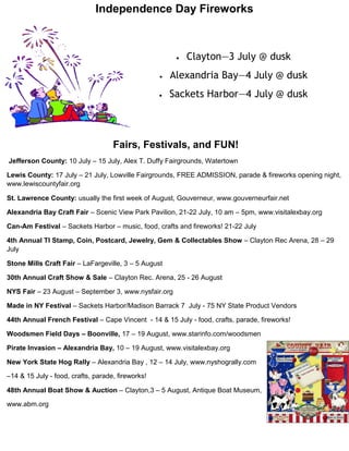 Independence Day Fireworks



                                                           Clayton—3 July @ dusk
                                                      Alexandria Bay—4 July @ dusk
                                                      Sackets Harbor—4 July @ dusk



                                    Fairs, Festivals, and FUN!
Jefferson County: 10 July – 15 July, Alex T. Duffy Fairgrounds, Watertown

Lewis County: 17 July – 21 July, Lowville Fairgrounds, FREE ADMISSION, parade & fireworks opening night,
www.lewiscountyfair.org

St. Lawrence County: usually the first week of August, Gouverneur, www.gouverneurfair.net

Alexandria Bay Craft Fair – Scenic View Park Pavilion, 21-22 July, 10 am – 5pm, www.visitalexbay.org

Can-Am Festival – Sackets Harbor – music, food, crafts and fireworks! 21-22 July

4th Annual TI Stamp, Coin, Postcard, Jewelry, Gem & Collectables Show – Clayton Rec Arena, 28 – 29
July

Stone Mills Craft Fair – LaFargeville, 3 – 5 August

30th Annual Craft Show & Sale – Clayton Rec. Arena, 25 - 26 August

NYS Fair – 23 August – September 3, www.nysfair.org

Made in NY Festival – Sackets Harbor/Madison Barrack 7 July - 75 NY State Product Vendors

44th Annual French Festival – Cape Vincent - 14 & 15 July - food, crafts, parade, fireworks!

Woodsmen Field Days – Boonville, 17 – 19 August, www.starinfo.com/woodsmen

Pirate Invasion – Alexandria Bay, 10 – 19 August, www.visitalexbay.org

New York State Hog Rally – Alexandria Bay , 12 – 14 July, www.nyshogrally.com

–14 & 15 July - food, crafts, parade, fireworks!

48th Annual Boat Show & Auction – Clayton,3 – 5 August, Antique Boat Museum,

www.abm.org
 