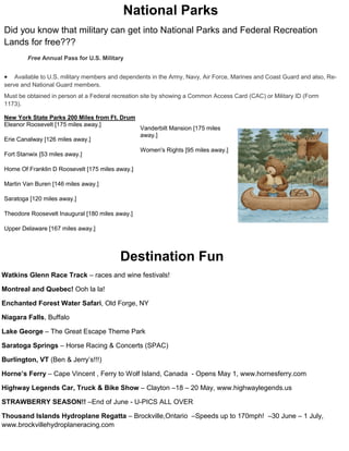 National Parks
Did you know that military can get into National Parks and Federal Recreation
Lands for free???
        Free Annual Pass for U.S. Military


   Available to U.S. military members and dependents in the Army, Navy, Air Force, Marines and Coast Guard and also, Re-
serve and National Guard members.
Must be obtained in person at a Federal recreation site by showing a Common Access Card (CAC) or Military ID (Form
1173).

New York State Parks 200 Miles from Ft. Drum
Eleanor Roosevelt [175 miles away.]
                                                 Vanderbilt Mansion [175 miles
                                                 away.]
Erie Canalway [126 miles away.]
                                                 Women's Rights [95 miles away.]
Fort Stanwix [53 miles away.]

Home Of Franklin D Roosevelt [175 miles away.]

Martin Van Buren [146 miles away.]

Saratoga [120 miles away.]

Theodore Roosevelt Inaugural [180 miles away.]

Upper Delaware [167 miles away.]




                                          Destination Fun
Watkins Glenn Race Track – races and wine festivals!

Montreal and Quebec! Ooh la la!

Enchanted Forest Water Safari, Old Forge, NY

Niagara Falls, Buffalo

Lake George – The Great Escape Theme Park

Saratoga Springs – Horse Racing & Concerts (SPAC)

Burlington, VT (Ben & Jerry’s!!!)

Horne’s Ferry – Cape Vincent , Ferry to Wolf Island, Canada - Opens May 1, www.hornesferry.com

Highway Legends Car, Truck & Bike Show – Clayton –18 – 20 May, www.highwaylegends.us

STRAWBERRY SEASON!! –End of June - U-PICS ALL OVER

Thousand Islands Hydroplane Regatta – Brockville,Ontario –Speeds up to 170mph! –30 June – 1 July,
www.brockvillehydroplaneracing.com
 