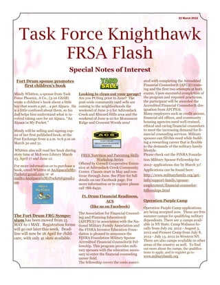 22 March 2012




   Task Force Knighthawk
         FRSA Flash
                                   Special Notes of Interest
 Fort Drum spouse promotes                                                        ated with completing the Accredited
     first children’s book                                                        Financial Counselor® (AFC®) train-
                                                                                  ing and the first two attempts at both
Mindy Whitten, a spouse from Task          Looking to clean out your garage? exams. Upon successful completion of
Force Phoenix, A Co., (3-10 GSAB)          Are you PCSing prior to June? The      the program and required practicum,
wrote a children’s book about a little     post-wide community yard sells are     the participant will be awarded the
boy that wants a pet... a pet Alpaca. He   coming to the neighborhoods the        Accredited Financial Counselor® des-
is a little confused about them, so his    weekend of June 2-3 for Adirondack     ignation from AFCPE®.
dad helps him understand what is in-       Creek and Rhicard Hills area and the   Many employers such as credit unions,
volved taking care for an Alpaca. ―An      weekend of June 9-10 for Monument      financial aid offices, and community
Alpaca in My Pocket.‖                      Ridge and Crescent Woods area!         housing agencies need well-trained,
                                                                                  ethical and caring financial counselors
Mindy will be selling and signing cop-                                            to meet the increasing demand for fi-
ies of her first published book, at the                                           nancial counseling services. Military
Post Exchange from 9 a.m. to 6 p.m on                                             spouses can fill this need while build-
March 30 and 31.                                                                  ing a rewarding career that is flexible
                                                                                  to the demands of the military family
 Whitten also will read her book during                                           lifestyle.
story time at McEwen Library March           FREE Nutrition and Parenting Skills Please check out the FINRA Founda-
23, April 17 and June 12.                              Workshop Series            tion Military Spouse Fellowship for
                                           Offered by Cornell Cooperative Exten- 2012- applications due by March 31!
For more information or to purchase a      sion at Adirondack Creek Community
book, email Whitten at AnAlpacaInMy-                                              Applications can be found here:
                                           Center. Classes start in May and con-
Pocket@gmail.com or at                     tinue through June. See Flyer for full http://www.militaryfamily.org/get-
mailto:AnAlpacaInMyPocket@gmail.c          details on our Facebook page. For      info/support-family/spouse-
om                                         more information or to register please employment/financial-counselor-
                                           call 788-8450.
                                                                                  fellowships.html
                                            Ft. Drum Financial Readiness,
                                                           ACS                     Operation Purple Camp
                                                 (like us on Facebook)             Operation Purple Camp applications
                                     The Association for Financial Counsel-        are being accepted now. These are free
The Fort Drum FRG Sympo-             ing and Planning Education®                   summer camps for qualifying military
sium has been moved from 15          (AFCPE®) in association with the Na-          dependents. There are 2 camps avail-
MAY to 1 MAY. Registration forms tional Military Family Association and            able in NY State, Camp Wabasso lo-
will go out later this week. Dead-   the FINRA Investor Education Foun-            cally from July 29, 2012 - August 3,
line will now be 16 April for child- dation is pleased to announce the             2012 and Pioneer Camp from July 8,
care, with only 41 slots available.  FINRA Foundation Military Spouse              2012 - July 13, 2012 in Western NY.
                                     Accredited Financial Counselor® Fel-          There are also camps available in other
                                     lowship. This program provides mili-          areas of the country as well. To find
                                     tary spouses with the education neces-        out more about the camps, the qualifica-
                                                                                   tions to apply, and to register go to
                                     sary to enter the financial counseling
                                                                                   www.militaryfamily.org
                                     career field.
                                     The fellowship covers the costs associ-
 