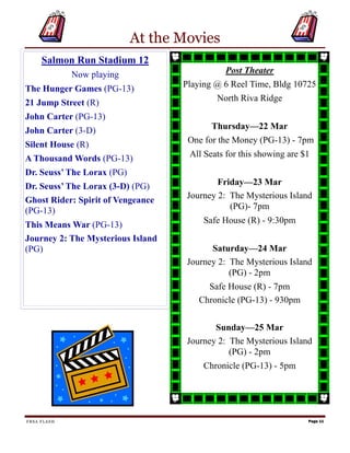 At the Movies
     Salmon Run Stadium 12
             Now playing                     Post Theater

The Hunger Games (PG-13)           Playing @ 6 Reel Time, Bldg 10725

21 Jump Street (R)                         North Riva Ridge

John Carter (PG-13)
John Carter (3-D)                         Thursday—22 Mar

Silent House (R)                    One for the Money (PG-13) - 7pm

A Thousand Words (PG-13)            All Seats for this showing are $1

Dr. Seuss’ The Lorax (PG)
Dr. Seuss’ The Lorax (3-D) (PG)             Friday—23 Mar
Ghost Rider: Spirit of Vengeance    Journey 2: The Mysterious Island
(PG-13)                                        (PG)- 7pm

This Means War (PG-13)                  Safe House (R) - 9:30pm
Journey 2: The Mysterious Island
(PG)                                      Saturday—24 Mar
                                    Journey 2: The Mysterious Island
                                               (PG) - 2pm
                                         Safe House (R) - 7pm
                                       Chronicle (PG-13) - 930pm


                                           Sunday—25 Mar
                                    Journey 2: The Mysterious Island
                                               (PG) - 2pm
                                        Chronicle (PG-13) - 5pm




FRSA FLASH                                                          Page 11
 
