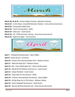 March 22, 23, & 24 – Hunters Safety Training – Adventure Training
March 23 – In Her Shoes: Living With Domestic Violence – Army Community Service
March 24 – Snowmobile Safety Class
March 24 – Trip To Turning Stone - BOSS
March 24 – Skate Jam – Youth Center
March 26 – 30 – AFTB Instructor Training – Army Community Service
March 30 – Right Arm Night – The Commons




April 7 – Volleyball Championships – Sports Office
April 8 – Easter Brunch - Commons
April 10 – Coastie The Coast Guard Boat Visit – McEwen Library
April 11 – What Do Peeps Do? – McEwen Library
April 13 – 15 – Trip to Washington DC – Parks and Recreation
April 13 – Month Of The Military Child Lock-In – Youth Center
April 13 – Indoor Paintball – Youth Center
April 14 – Texas Hold ’Em Tournament – BOSS
April 14 – 4-Person Team Bowling Tournament – Sports Office
April 14 – All My Peeps Are In The Library – McEwen Library
April 14 – Youth Volleyball Tournament – Youth Center
April 16 – Resume Writing Computer Lab – Army Community Service

 FRSA FLASH                                                                       Page 13
 