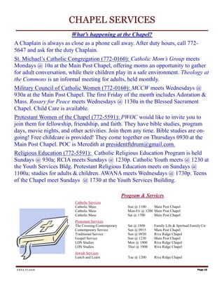 CHAPEL SERVICES
                        What’s happening at the Chapel?
A Chaplain is always as close as a phone call away. After duty hours, call 772-
5647 and ask for the duty Chaplain.
St. Michael’s Catholic Congregation (772-0160): Catholic Mom’s Group meets
Mondays @ 10a at the Main Post Chapel, offering moms an opportunity to gather
for adult conversation, while their children play in a safe environment. Theology at
the Commons is an informal meeting for adults, held monthly.
Military Council of Catholic Women (772-0160): MCCW meets Wednesdays @
930a at the Main Post Chapel. The first Friday of the month includes Adoration &
Mass. Rosary for Peace meets Wednesdays @ 1130a in the Blessed Sacrament
Chapel. Child Care is available.
Protestant Women of the Chapel (772-5591): PWOC would like to invite you to
join them for fellowship, friendship, and faith. They have bible studies, program
days, movie nights, and other activities. Join them any time. Bible studies are on-
going! Free childcare is provided! They come together on Thursdays 0930 at the
Main Post Chapel. POC is Meredith at presidentftdrum@gmail.com.
Religious Education (772-5591): Catholic Religious Education Program is held
Sundays @ 930a; RCIA meets Sundays @ 1230p. Catholic Youth meets @ 1230 at
the Youth Services Bldg. Protestant Religious Education meets on Sundays @
1100a; studies for adults & children. AWANA meets Wednesdays @ 1730p. Teens
of the Chapel meet Sundays @ 1730 at the Youth Services Building.

                                                      Program & Services
                          Catholic Services
                          Catholic Mass                 Sun @ 1100     Main Post Chapel
                          Catholic Mass                 Mon-Fri @ 1200 Main Post Chapel
                          Catholic Mass                 Sat @ 1700     Main Post Chapel
                          Protestant Services
                          The Crossing-Contemporary     Sat @ 1800     Family Life & Spiritual Family Ctr
                          Contemporary Service          Sun @ 0915     Main Post Chapel
                          Traditional Service           Sun @ 0930     Riva Ridge Chapel
                          Gospel Service                Sun @ 1230     Main Post Chapel
                          LDS Studies                   Mon @ 1900     Riva Ridge Chapel
                          LDS Studies                   Thur @ 1900    Riva Ridge Chapel
                          Jewish Services
                          Lunch and Learn               Tue @ 1200     Riva Ridge Chapel


 FRSA FLASH                                                                                        Page 15
 