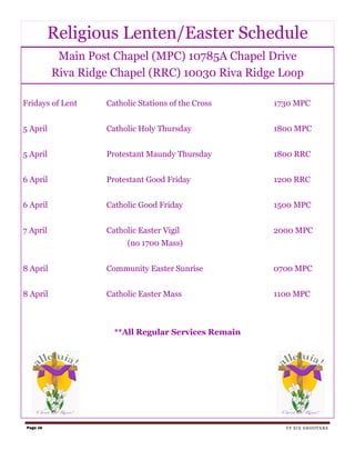 Religious Lenten/Easter Schedule
            Main Post Chapel (MPC) 10785A Chapel Drive
           Riva Ridge Chapel (RRC) 10030 Riva Ridge Loop

Fridays of Lent     Catholic Stations of the Cross    1730 MPC


5 April             Catholic Holy Thursday            1800 MPC


5 April             Protestant Maundy Thursday        1800 RRC


6 April             Protestant Good Friday            1200 RRC


6 April             Catholic Good Friday              1500 MPC


7 April             Catholic Easter Vigil             2000 MPC
                          (no 1700 Mass)


8 April             Community Easter Sunrise          0700 MPC


8 April             Catholic Easter Mass              1100 MPC



                      **All Regular Services Remain




 Page 16                                                TF SIX SHOOTERS
 