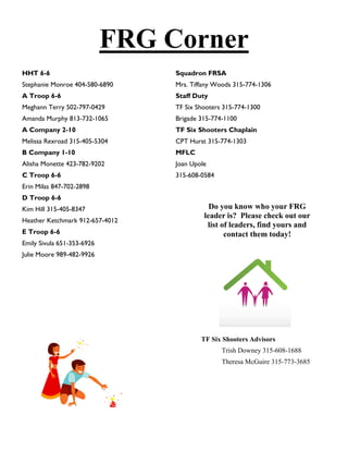 FRG Corner
HHT 6-6                          Squadron FRSA
Stephanie Monroe 404-580-6890    Mrs. Tiffany Woods 315-774-1306
A Troop 6-6                      Staff Duty
Meghann Terry 502-797-0429       TF Six Shooters 315-774-1300
Amanda Murphy 813-732-1065       Brigade 315-774-1100
A Company 2-10                   TF Six Shooters Chaplain
Melissa Rexroad 315-405-5304     CPT Hurst 315-774-1303
B Company 1-10                   MFLC
Alisha Monette 423-782-9202      Joan Upole
C Troop 6-6                      315-608-0584
Erin Milas 847-702-2898
D Troop 6-6
Kim Hill 315-405-8347                       Do you know who your FRG
                                          leader is? Please check out our
Heather Ketchmark 912-657-4012
                                           list of leaders, find yours and
E Troop 6-6                                      contact them today!
Emily Sivula 651-353-6926
Julie Moore 989-482-9926




                                         TF Six Shooters Advisors
                                                Trish Downey 315-608-1688
                                                Theresa McGuire 315-773-3685
 
