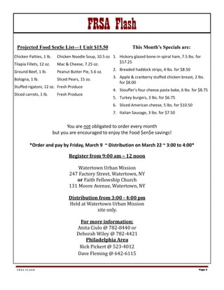 FRSA Flash
 Projected Food $en$e List—1 Unit $15.50                             This Month’s Specials are:
Chicken Patties, 1 lb.      Chicken Noodle Soup, 10.5 oz 1. Hickory glazed bone-in spiral ham, 7.5 lbs. for
                                                            $17.25
Tilapia Fillets, 12 oz.     Mac & Cheese, 7.25 oz.
                                                          2. Breaded haddock strips, 4 lbs. for $8.50
Ground Beef, 1 lb.          Peanut Butter Pie, 5.6 oz.
                                                          3. Apple & cranberry stuffed chicken breast, 2 lbs.
Bologna, 1 lb.              Sliced Pears, 15 oz.
                                                             for $8.00
Stuffed rigatoni, 12 oz. Fresh Produce
                                                          4. Stouffer’s four cheese pasta bake, 6 lbs. for $8.75
Sliced carrots, 1 lb.       Fresh Produce
                                                          5. Turkey burgers, 3 lbs. for $6.75
                                                          6. Sliced American cheese, 5 lbs. for $10.50
                                                          7. Italian Sausage, 3 lbs. for $7.50


                                 You are not obligated to order every month
                          but you are encouraged to enjoy the Food $en$e savings!

         *Order and pay by Friday, March 9 ~ Distribution on March 22 ~ 3:00 to 4:00*

                                  Register from 9:00 am – 12 noon

                                      Watertown Urban Mission
                                  247 Factory Street, Watertown, NY
                                     or Faith Fellowship Church
                                  131 Moore Avenue, Watertown, NY

                                  Distribution from 3:00 - 4:00 pm
                                  Held at Watertown Urban Mission
                                              site only.

                                        For more information:
                                       Anita Ciulo @ 782-8440 or
                                       Deborah Wiley @ 782-4421
                                           Philadelphia Area
                                        Rick Pickert @ 523-4012
                                       Dave Fleming @ 642-6115


 FRSA FLASH                                                                                               Page 3
 