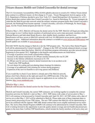 Tricare chooses Metlife not United Concordia for dental coverage

The U.S. Government Accountability Office (GAO) upheld a decision to award a $3.1 billion Tricare dental
plan contract to a different insurer, its first change in 15 years. Tricare Management Activity agency at the
U.S. Department of Defense decided to give New York, N.Y.-based Metropolitan Life Insurance Co. a $3.1
billion dental plan contract rather than United Concordia Cos., based in Harrisburg, Pa. Tricare managers de-
cided that the MetLife provider network suited the military insurance program better than United Concordia’s
network, the Pittsburgh Post Gazette reported. United Concordia, a division of Pittsburgh, Pa.-based High-
mark, was the Tricare dental program provider for 15 years.

Effective May 1, 2012, MetLife will become the dental carrier for the TDP. MetLife will begin providing den-
tal coverage to over 2 million family members of uniformed service active duty personnel, members of the
Selected Reserve and Individual Ready Reserve, their eligible family members, and Survivors.
Beneficiaries will have access to MetLife's network with over 161,000 dentist access points, and this number
continues to grow. Additional information about the contract is available at www.tricare.mil/TDPcontract and
benefit updates are available at www.tricare.mil.

PLEASE NOTE that the change to MetLife is for the TDP program only. The Active Duty Dental Program
will still be administered by United Concordia®. Changes to the TDP will include enhanced dental coverage
at a lower premium share than before. MetLife will distribute program information, provider network details
beginning in first quarter 2012. Highlights to the benefits and enhancements are listed below:
· Coverage of posterior resin (tooth colored/white) fillings
· Increase in the annual maximum to $1,300 per enrollee (formerly this was $1,200
· Increase in the lifetime orthodontic maximum to $1,750
· $1,200 per year for services related to dental treatment due to an accident as de-
    fined in the TDP handbook
· No cost shares for scaling and root planing (deep cleaning) for diabetics
· Coverage of an additional (3rd) cleaning for women during pregnancy
· Expansion of the survivor benefits to surviving spouse and child(ren)

If you would like to check if your dentist is already part of the MetLife network,
please click Find a Dentist on the right and search for a DPPO provider. If the den-
tist is not a member, dentists can easily request an application on our website for
dentists, http://www.metdental.com/.

Effective May 1, 2012
MetLife will become the dental carrier for the Tricare Dental Plan.

MetLife and United Concordia, the current TDP contractor, are working together to complete the contract
transition activities for MetLife’s start on May 1, 2012. TDP claims with a date of service prior to May 1,
2012 will continue to be processed by United Concordia until April 30, 2013. All TDP claims with a date of
service on or after May 1, 2012 will be submitted to MetLife. Please make note of these important dates to
ensure timely processing of your TDP claims. The new TDP contract that MetLife will be administering is
not to be confused with the separate TRICARE dental contract that covers eligible uniformed service mem-
bers. The Active Duty Dental Program (ADDP) will continue to be administered by United Concordia. Met-
Life is looking forward to the opportunity to provide quality dental coverage and oral health educational pro-
grams to the more than 2 million TDP beneficiaries, which include the family members of all active duty uni-

 Page 4                                                                                       TF SIX SHOOTERS
 