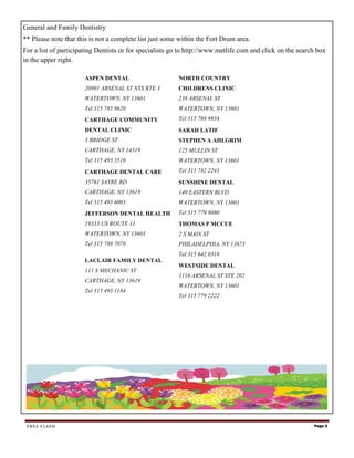 General and Family Dentistry
** Please note that this is not a complete list just some within the Fort Drum area.
For a list of participating Dentists or for specialists go to http://www.metlife.com and click on the search box
in the upper right.

                      ASPEN DENTAL                       NORTH COUNTRY
                      20991 ARSENAL ST NYS RTE 3         CHILDRENS CLINIC
                      WATERTOWN, NY 13601                238 ARSENAL ST
                      Tel 315 785 9620                   WATERTOWN, NY 13601
                      CARTHAGE COMMUNITY                 Tel 315 788 9834
                      DENTAL CLINIC                      SARAH LATIF
                      3 BRIDGE ST                        STEPHEN A AHLGRIM
                      CARTHAGE, NY 14319                 125 MULLIN ST
                      Tel 315 493 3510                   WATERTOWN, NY 13601
                      CARTHAGE DENTAL CARE               Tel 315 782 2241
                      35761 SAYRE RD                     SUNSHINE DENTAL
                      CARTHAGE, NY 13619                 140 EASTERN BLVD
                      Tel 315 493 6003                   WATERTOWN, NY 13601
                      JEFFERSON DENTAL HEALTH            Tel 315 779 8080
                      19333 US ROUTE 11                  THOMAS P MCCUE
                      WATERTOWN, NY 13601                2 S MAIN ST
                      Tel 315 788 7070                   PHILADELPHIA, NY 13673
                                                         Tel 315 642 0318
                      LACLAIR FAMILY DENTAL
                                                         WESTSIDE DENTAL
                      111 S MECHANIC ST
                                                         1116 ARSENAL ST STE 202
                      CARTHAGE, NY 13619
                                                         WATERTOWN, NY 13601
                      Tel 315 493 1184
                                                         Tel 315 779 2222




 FRSA FLASH                                                                                                Page 5
 
