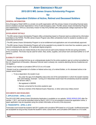 ARMY EMERGENCY RELIEF
                       2012-2013 MG James Ursano Scholarship Program
                                                           for
               Dependent Children of Active, Retired and Deceased Soldiers
GENERAL INFORMATION
Army Emergency Relief (AER) is a private non-profit organization with the primary mission of providing financial assis-
tance to Soldiers and their dependents in time of valid emergency need. The MG James Ursano Scholarship Program
was established in 1976 as a secondary mission to help Army families with undergraduate college expenses for their
dependent children.

SCHOLARSHIP DETAILS
• The MG James Ursano Scholarship Program offers scholarships based on financial need as evidenced by information
submitted on the FAFSA. The MG James Ursano Program also offers scholarship funds for academic excellence and
leadership/achievement.
• The MG James Ursano Scholarship Program is not an entitlement and applications are not automatically approved.
• The MG James Ursano Scholarship Program will not be awarded to any student for more than four academic years, for
second undergraduate degrees, or for graduate degree programs.
• The scholarship funds are mailed directly to the school and are split evenly between the fall and spring semesters,
terms or quarters. The funds may be used for tuition, fees, books, supplies, and school room and board (either on or off
campus).

ELIGIBILITY CRITERIA
• Student must be enrolled full time as an undergraduate student for the entire academic year at a school accredited by
the U.S. Department of Education. (Because financial need is already met, students attending Service Academies are
not eligible.)
• Student must maintain a cumulative GPA of 2.0 on a 4.0 scale
• Student must be a dependent of a Soldier on federal active duty, of a retired Soldier, or of a deceased active or de-
ceased retired Soldier
          o To be a dependent, the student must:
                    Be under the age of 23 (Eligibility ends at the end of the semester/term in which the student reaches
                 their 23rd birthday. Example – turning 23 in December would mean the scholarship would be awarded
                 for fall term ONLY.)
                   Be registered in DEERS
                   Remain unmarried for the entire academic year
                   Not be a member of the National Guard, Reserves, or other active duty military branch

DOCUMENTS AND DEADLINES
1. APPLICATION – APRIL 2, 2012
The 2012-2013 MG James Ursano Scholarship Application is available on our website, WWW.AERHQ.ORG after De-
cember 1, 2011, and must be submitted online by April 2, 2012. If it is not possible to submit the application online, a
paper application may be requested using the contact information at the end of this document.
2. TRANSCRIPTS – APRIL 2, 2012
Transcripts must include the student’s fall 2011 grades and cumulative GPA based on a 4.0 scale. Unofficial transcripts
are acceptable as long as they include the student’s name, school name, and cumulative GPA based on a 4.0 scale.



 Page 6                                                                                                  TF SIX SHOOTERS
                                                                                                                  6-6 CAV
 