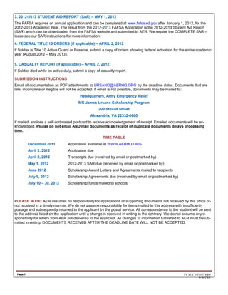 3. 2012-2013 STUDENT AID REPORT (SAR) – MAY 1, 2012
The FAFSA requires an annual application and can be completed at www.fafsa.ed.gov after January 1, 2012, for the
2012-2013 Academic Year. The result from the 2012-2013 FAFSA Application is the 2012-2013 Student Aid Report
(SAR) which can be downloaded from the FAFSA website and submitted to AER. We require the COMPLETE SAR –
lease see our SAR instructions for more information.

4. FEDERAL TITLE 10 ORDERS (if applicable) – APRIL 2, 2012
If Soldier is Title 10 Active Guard or Reserve, submit a copy of orders showing federal activation for the entire academic
year (August 2012 – May 2013).

5. CASUALTY REPORT (if applicable) – APRIL 2, 2012
If Soldier died while on active duty, submit a copy of casualty report.

SUBMISSION INSTRUCTIONS
Email all documentation as PDF attachments to URSANO@AERHQ.ORG by the deadline dates. Documents that are
late, incomplete or illegible will not be accepted. If email is not possible, documents may be mailed to:
                                         Headquarters, Army Emergency Relief
                                        MG James Ursano Scholarship Program
                                                     200 Stovall Street
                                                Alexandria, VA 22332-0600
If mailed, enclose a self-addressed postcard to receive acknowledgement of receipt. Emailed documents will be ac-
knowledged. Please do not email AND mail documents as receipt of duplicate documents delays processing
time.
                                                        TIME TABLE
          December 2011           Application available at WWW.AERHQ.ORG
          April 2, 2012           Application due
          April 2, 2012           Transcripts due (received by email or postmarked by)
          May 1, 2012             2012-2013 SAR due (received by email or postmarked by)
          June 2012               Scholarship Award Letters and Agreements mailed to recipients
          July 9, 2012            Scholarship Agreements due (received by email or postmarked by)
          July 10 – 30, 2012      Scholarship funds mailed to schools



PLEASE NOTE: AER assumes no responsibility for applications or supporting documents not received by this office or-
not received in a timely manner. We do not assume responsibility for items mailed to this address with insufficient-
postage and subsequently returned to the applicant by the postal service. All correspondence to the student will be sent
to the address listed on the application until a change is received in writing to the contrary. We do not assume anyre-
sponsibility for letters from AER not delivered to the applicant. All changes to information furnished to AER must besub-
mitted in writing. DOCUMENTS RECEIVED AFTER THE DEADLINE DATE WILL NOT BE ACCEPTED.




 Page 7                                                                                                 TF SIX SHOOTERS
                                                                                                                 6-6 CAV
 
