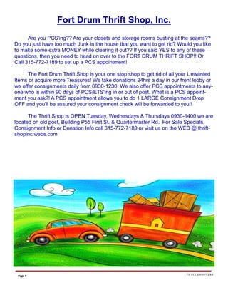 Fort Drum Thrift Shop, Inc.
      Are you PCS'ing?? Are your closets and storage rooms busting at the seams??
Do you just have too much Junk in the house that you want to get rid? Would you like
to make some extra MONEY while clearing it out?? If you said YES to any of these
questions, then you need to head on over to the FORT DRUM THRIFT SHOP!! Or
Call 315-772-7189 to set up a PCS appointment!

      The Fort Drum Thrift Shop is your one stop shop to get rid of all your Unwanted
Items or acquire more Treasures! We take donations 24hrs a day in our front lobby or
we offer consignments daily from 0930-1230. We also offer PCS appointments to any-
one who is within 90 days of PCS/ETS'ing in or out of post. What is a PCS appoint-
ment you ask?! A PCS appointment allows you to do 1 LARGE Consignment Drop
OFF and you'll be assured your consignment check will be forwarded to you!!

      The Thrift Shop is OPEN Tuesday, Wednesdays & Thursdays 0930-1400 we are
located on old post, Building P55 First St. & Quartermaster Rd. For Sale Specials,
Consignment Info or Donation Info call 315-772-7189 or visit us on the WEB @ thrift-
shopinc.webs.com




                                                                         TF SIX SHOOTERS
 Page 8
 