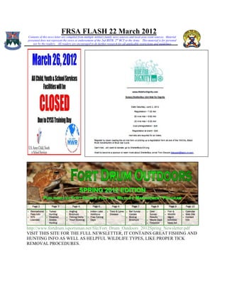 FRSA FLASH 22 March 2012
Contents of this news letter are compiled from multiple military family news sources and local area event sources. Material
presented does not represent the views or endorsement of the 2nd BSTB, 2 nd BCT or the Army. This material is for personal
    use by the readers. All readers are encouraged to do further research for all applicable restrictions and guidelines




http://www.fortdrum.isportsman.net/file/Fort_Drum_Outdoors_2012Spring_Newsletter.pdf
VISIT THIS SITE FOR THE FULL NEWSLETTER, IT CONTAINS GREAT FISHING AND
HUNTING INFO AS WELL AS HELPFUL WILDLIFE TYPES, LIKE PROPER TICK
REMOVAL PROCEDURES.
 