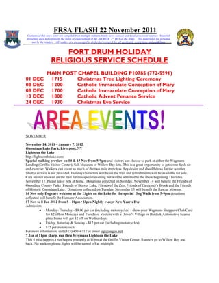 FRSA FLASH 22 November 2011
Contents of this news letter are compiled from multiple military family news sources and local area event sources. Material
presented does not represent the views or endorsement of the 2nd BSTB, 2 nd BCT or the Army. This material is for personal
    use by the readers. All readers are encouraged to do further research for all applicable restrictions and guidelines


                        FORT DRUM HOLIDAY
                    RELIGIOUS SERVICE SCHEDULE
                MAIN POST CHAPEL BUILDING P10785 (772-5591)
01 DEC           1715    Christmas Tree Lighting Ceremony
08 DEC           1200    Catholic Immaculate Conception of Mary
08 DEC           1700    Catholic Immaculate Conception of Mary
13 DEC           1800    Catholic Advent Penance Service
24 DEC           1930    Christmas Eve Service




NOVEMBER

November 14, 2011 – January 7, 2012
Onondaga Lake Park, Liverpool, NY
Lights on the Lake
http://lightsonthelake.com/
Special walking preview on 14 & 15 Nov from 5-9pm and visitors can choose to park at either the Wegmans
Landing (Griffin Visitor Center), Salt Museum or Willow Bay lots. This is a great opportunity to get some fresh air
and exercise. Walkers can cover as much of the two mile stretch as they desire and should dress for the weather.
Shuttle service is not provided. Holiday characters will be on the trail and refreshments will be available for sale.
Cars are not allowed on the trail for this special evening but will be admitted to the show beginning Thursday,
November 17. Please leave pets at home. Donations collected on Monday, November 14 will benefit the Friends of
Onondaga County Parks (Friends of Beaver Lake, Friends of the Zoo, Friends of Carpenter's Brook and the Friends
of Historic Onondaga Lake. Donations collected on Tuesday, November 15 will benefit the Rescue Mission.
16 Nov only Dogs are welcome at the Lights on the Lake for the special Dog Walk from 5-9pm donations
collected will benefit the Humane Association.
17 Nov to 8 Jan 2012 from 5 - 10pm • Open Nightly except New Year's Eve
Admission:
            Monday-Thursday - $8.00 per car (including motorcycles) - show your Wegmans Shoppers Club Card
               for $2 off on Mondays and Tuesdays. Visitors with a Driver's Village or Burdick Automotive license
               plate frame will get $2 off on Wednesdays.
            Friday, Saturday & Sunday - $12 per car (including motorcycles).
            $75 per motorcoach
For more information, call (315) 453-6712 or email olp@ongov.net
7 Jan at 11pm sharp, run thru Wegmans Lights on the Lake
This 4 mile (approx.) run begins promptly at 11pm at the Griffin Visitor Center. Runners go to Willow Bay and
back. No walkers please, lights will be turned off at midnight.
 