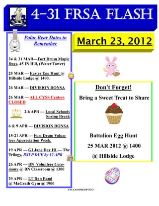 4-31 FRSA Flash
       Polar Bear Dates to
           Remember                 March 23, 2012
24 & 31 MAR—Fort Drum Maple
Days, 45 IN Hill, (Water Tower)

25 MAR — Easter Egg Hunt @
Hillside Lodge @ 1400.

26 MAR — DIVISION DONSA                            Don't Forget!
26 MAR — ALL CYSS Centers             Bring a Sweet Treat to Share
CLOSED

        2-6 APR — Local Schools
                  Spring Break

6 & 9 APR — DIVISION DONSA

15-21 APR — Fort Drum Volun-                 Battalion Egg Hunt
teer Appreciation Week.
                                           25 MAR 2012 @ 1400
19 APR — GI Jane Day III — The
Trilogy, RSVP DUE by 12 APR                    @ Hillside Lodge
26 APR — BN Volunteer Cere-
mony @ BN Classroom @ 1300

29 APR — LT Dan Band
@ MaGrath Gym @ 1900
                               UNCLASSIFIED/FOUO
 