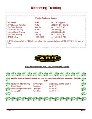 Upcoming Training

                                       Family Readiness Classes

AFTB Level 1                          9a-4p              Jun 13 & 14 @ACS
AFTB Summer Marathon                  9a-4p              Jul 16-20 , 2012 @ ACS
Key Caller Training                   5p-6:30p           Jun 12, 2012 @ ACS
FRG Leader Training                   9a-12p             Jul 9, 2012 @ ACS
Informal Funds Training               5-6p               Jul 9, 2012 @ ACS
Key Caller Training                   2p-3:30p           Jun 12, 2012 @ ACS
OPSEC Safety                          10:30a-12:00       Jun 19, 2012 @ ACS

NOTE: All classes held in ACS ballroom unless otherwise noted, please call 772-0470/2848 for reserva-
tions.




                        http://www.drummwr.com/ArmyCommunityService.htm




     Let the Financial Readiness Program help get your Financial House into order. Call 772-
                                             0050
     1st Term Soldier Training       8:30am-4pm        Wednesdays Call for Location
     Credit Repair                   2pm-4pm           Jun 12, 2012
     Transitioning Financial Brief   1pm-3pm           Jun 18, 2012
     Investing 101                   9am-11am          Jun 19, 2012




FRSA FLASH                                                                                       Page 13
 