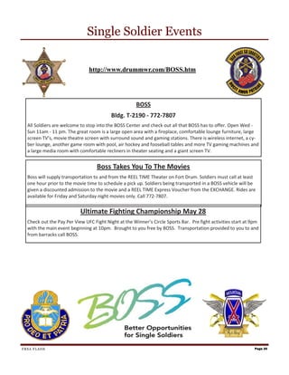 Single Soldier Events

                               http://www.drummwr.com/BOSS.htm




                                                      BOSS
                                          Bldg. T-2190 - 772-7807
  All Soldiers are welcome to stop into the BOSS Center and check out all that BOSS has to offer. Open Wed -
  Sun 11am - 11 pm. The great room is a large open area with a fireplace, comfortable lounge furniture, large
  screen TV’s, movie theatre screen with surround sound and gaming stations. There is wireless internet, a cy-
  ber lounge, another game room with pool, air hockey and fooseball tables and more TV gaming machines and
  a large media room with comfortable recliners in theater seating and a giant screen TV.


                                   Boss Takes You To The Movies
  Boss will supply transportation to and from the REEL TIME Theater on Fort Drum. Soldiers must call at least
  one hour prior to the movie time to schedule a pick up. Soldiers being transported in a BOSS vehicle will be
  given a discounted admission to the movie and a REEL TIME Express Voucher from the EXCHANGE. Rides are
  available for Friday and Saturday night movies only. Call 772-7807.


                           Ultimate Fighting Championship May 28
  Check out the Pay Per View UFC Fight Night at the Winner’s Circle Sports Bar. Pre fight activities start at 9pm
  with the main event beginning at 10pm. Brought to you free by BOSS. Transportation provided to you to and
  from barracks call BOSS.




FRSA FLASH                                                                                                     Page 20
 