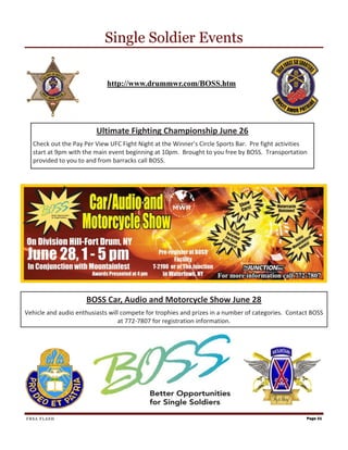 Single Soldier Events

                             http://www.drummwr.com/BOSS.htm




                         Ultimate Fighting Championship June 26
  Check out the Pay Per View UFC Fight Night at the Winner’s Circle Sports Bar. Pre fight activities
  start at 9pm with the main event beginning at 10pm. Brought to you free by BOSS. Transportation
  provided to you to and from barracks call BOSS.




                     BOSS Car, Audio and Motorcycle Show June 28
Vehicle and audio enthusiasts will compete for trophies and prizes in a number of categories. Contact BOSS
                                  at 772-7807 for registration information.




FRSA FLASH                                                                                          Page 21
 