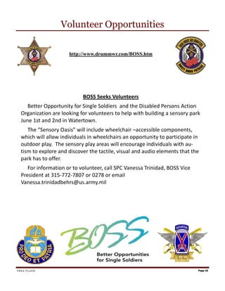 Volunteer Opportunities

                      http://www.drummwr.com/BOSS.htm




                            BOSS Seeks Volunteers
     Better Opportunity for Single Soldiers and the Disabled Persons Action
  Organization are looking for volunteers to help with building a sensory park
  June 1st and 2nd in Watertown.
     The “Sensory Oasis” will include wheelchair –accessible components,
  which will allow individuals in wheelchairs an opportunity to participate in
  outdoor play. The sensory play areas will encourage individuals with au-
  tism to explore and discover the tactile, visual and audio elements that the
  park has to offer.
     For information or to volunteer, call SPC Vanessa Trinidad, BOSS Vice
  President at 315-772-7807 or 0278 or email
  Vanessa.trinidadbehrs@us.army.mil




FRSA FLASH                                                                   Page 22
 