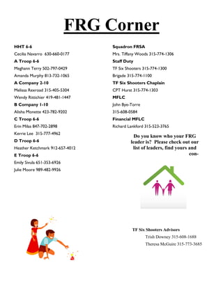 FRG Corner
HHT 6-6                          Squadron FRSA
Cecilia Navarro 630-660-0177     Mrs. Tiffany Woods 315-774-1306
A Troop 6-6                      Staff Duty
Meghann Terry 502-797-0429       TF Six Shooters 315-774-1300
Amanda Murphy 813-732-1065       Brigade 315-774-1100
A Company 2-10                   TF Six Shooters Chaplain
Melissa Rexroad 315-405-5304     CPT Hurst 315-774-1303
Wendy Rittichier 419-481-1447    MFLC
B Company 1-10                   John Bye-Torre
Alisha Monette 423-782-9202      315-608-0584
C Troop 6-6                      Financial MFLC
Erin Milas 847-702-2898          Richard Lankford 315-523-3765
Kerrie Lee 315-777-4962
                                            Do you know who your FRG
D Troop 6-6                               leader is? Please check out our
Heather Ketchmark 912-657-4012             list of leaders, find yours and
E Troop 6-6                                                            con-
Emily Sivula 651-353-6926
Julie Moore 989-482-9926




                                           TF Six Shooters Advisors
                                                  Trish Downey 315-608-1688
                                                  Theresa McGuire 315-773-3685
 