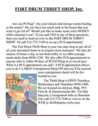 FORT DRUM THRIFT SHOP, Inc.


     Are you PCSing? Are your closets and storage rooms busting
at the seams? Do you have too much junk in the house that you
want to get rid of? Would you like to make some extra MONEY
while cleaning it out? If you said YES to any of these questions,
then you need to head on over to the FORT DRUM THRIFT
SHOP! Or call 315-772-7189 to set up a PCS appointment!
     The Fort Drum Thrift Shop is your one stop shop to get rid of
all your unwanted items or to acquire more treasures! We take do-
nations 24 hours a day in our front lobby or we offer consign-
ments daily from 0930-1230. We also offer PCS appointments to
anyone who is within 90 days of PCS/ETSing in or out of post.
What is a PCS appointment you ask? A PCS appointment allows
you to do 1 LARGE Consignment Drop Off and you’ll be assured
                         your consignment check will be for-
                         warded to you.
                              The Thrift Shop is OPEN Tuesdays,
                         Wednesdays and Thursdays 0930-1400.
                         We are located on old post, Bldg. P55
                         First St. & Quartermaster Rd. For Sale
                         Specials, Consignment Info or Donation
                         Info call 315-772-7189 or visit us on the
                         WEB @ thriftshopinc.webs.com



Page 6                                                 TF SIX SHOOTERS
                                                                6-6 CAV
 