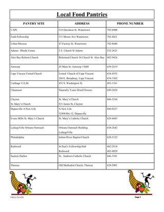 Local Food Pantries
           PANTRY SITE                         ADDRESS                        PHONE NUMBER
CAPC                            518 Davidson St. Watertown            782-4900

Faith Fellowship                131 Moore Ave Watertown               782-4421

Urban Mission                   47 Factory St. Watertown              782-8440

Adams– Rhode Center             2 E. Church St Adams                  232-2621

Alex Bay Reform Church          Reformed Church 54 Church St. Alex Bay 482-9426


Antwerp                         45 Main St. Antwerp 13608             659-2419

Cape Vincent United Church      United Church of Cape Vincent         654-4555
                                260 E. Broadway, Cape Vincent         654-3302
Carthage V.E,M.                 452 S. Washington St.                 493-1341

Chaumont                        Naturally Yours Dried Flowers         649-2424


Clayton                         St. Mary’s Church                     686-5164
St. Mary’s Church               521 James St, Clayton
Depauville A New Life           A New Life                            686-0227
                                32498 Rte 12, Depauville
Evans Mills St. Mary’s Church   St. Mary’s Catholic Church            629-4683


LafargeVille Orleans Outreach   Orleans Outreach Building             658-2642
                                LafargeVille
Philadelphia                    Indian River Baptist Church           628-3122


Redwood                         St Paul’s Fellowship Hall             482-2914
                                Redwood                               482-4029
Sackets Harbor                  St.. Andrews Catholic Church          646-3341


Theresa                         Old Methodist Church, Theresa         628-5001




FRSA FLASH                                                                            Page 7
 
