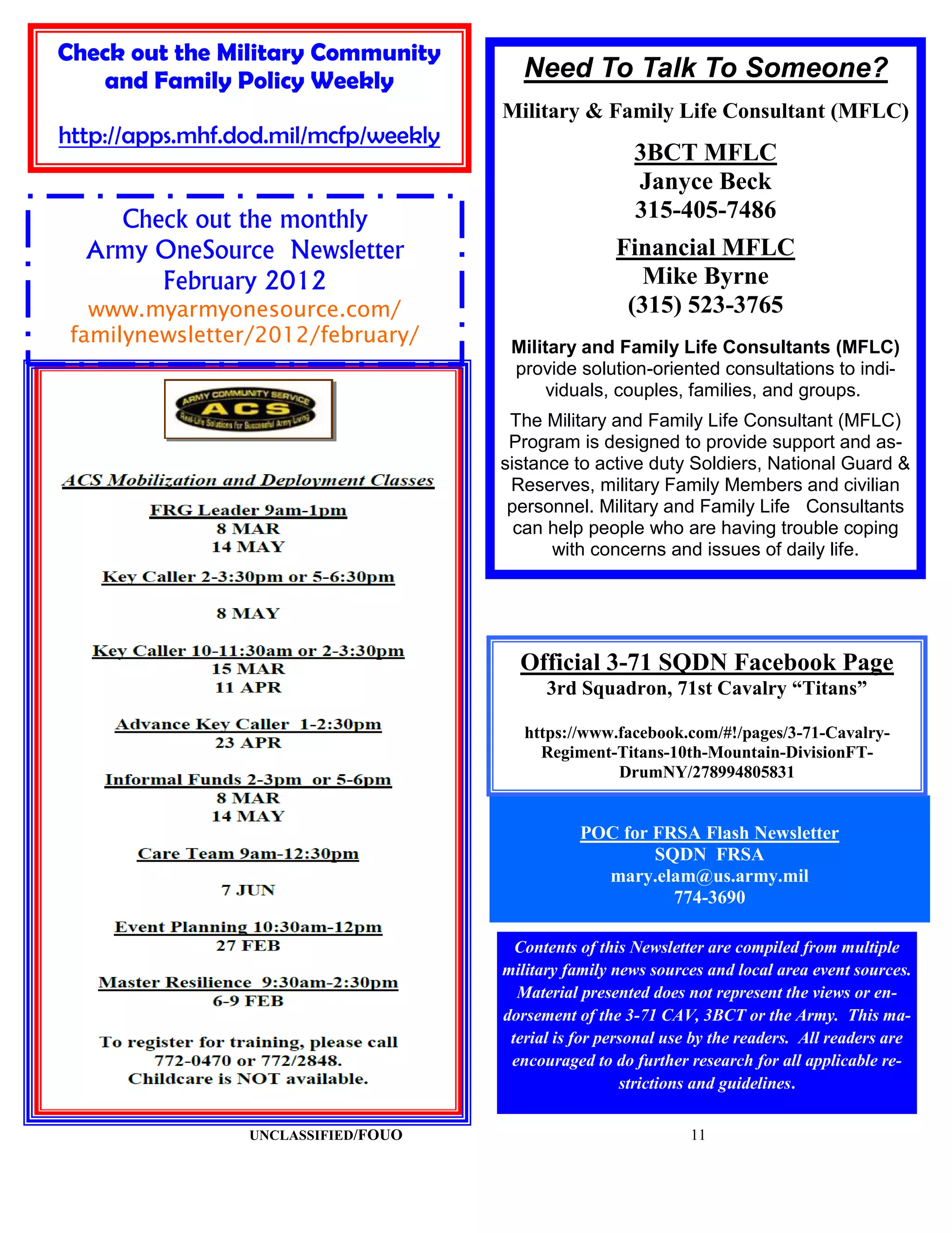 Check out the Military Community
   and Family Policy Weekly              Need To Talk To Someone?
                                      Military & Family Life Consultant (MFLC)
http://apps.mhf.dod.mil/mcfp/weekly
                                                         3BCT MFLC
                                                         Janyce Beck
    Check out the monthly                                315-405-7486
  Army OneSource Newsletter                           Financial MFLC
       February 2012                                     Mike Byrne
   www.myarmyonesource.com/                            (315) 523-3765
 familynewsletter/2012/february/
                                       Military and Family Life Consultants (MFLC)
                                       provide solution-oriented consultations to indi-
                                           viduals, couples, families, and groups.
                                       The Military and Family Life Consultant (MFLC)
                                       Program is designed to provide support and as-
                                      sistance to active duty Soldiers, National Guard &
                                       Reserves, military Family Members and civilian
                                       personnel. Military and Family Life Consultants
                                        can help people who are having trouble coping
                                            with concerns and issues of daily life.




                                        Official 3-71 SQDN Facebook Page
                                            3rd Squadron, 71st Cavalry “Titans”

                                         https://www.facebook.com/#!/pages/3-71-Cavalry-
                                           Regiment-Titans-10th-Mountain-DivisionFT-
                                                     DrumNY/278994805831


                                                 POC for FRSA Flash Newsletter
                                                         SQDN FRSA
                                                   mary.elam@us.army.mil
                                                           774-3690

                                        Contents of this Newsletter are compiled from multiple
                                      military family news sources and local area event sources.
                                        Material presented does not represent the views or en-
                                      dorsement of the 3-71 CAV, 3BCT or the Army. This ma-
                                       terial is for personal use by the readers. All readers are
                                       encouraged to do further research for all applicable re-
                                                        strictions and guidelines.

                 UNCLASSIFIED/FOUO                               11
 
