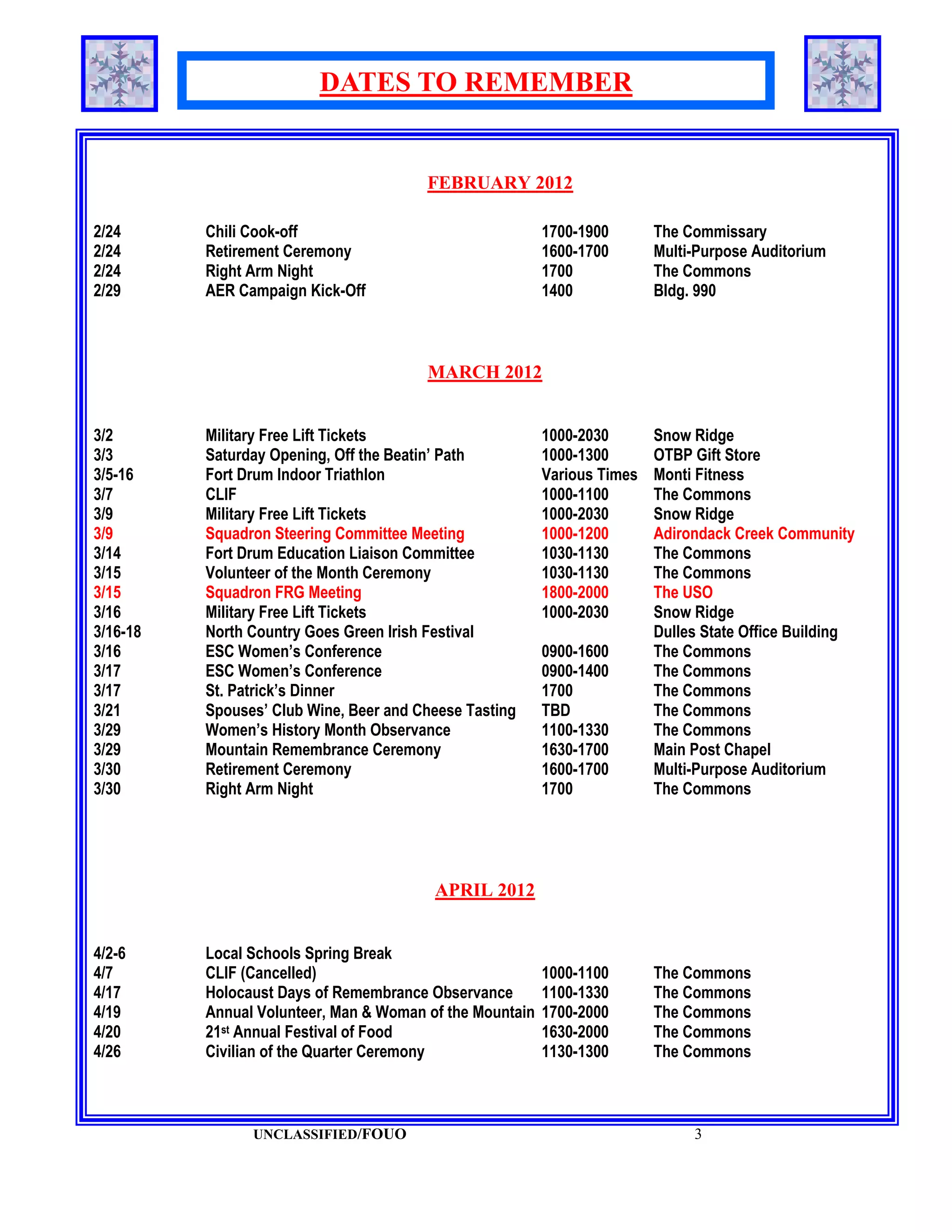 DATES TO REMEMBER


                                        FEBRUARY 2012

2/24      Chili Cook-off                                  1700-1900       The Commissary
2/24      Retirement Ceremony                             1600-1700       Multi-Purpose Auditorium
2/24      Right Arm Night                                 1700            The Commons
2/29      AER Campaign Kick-Off                           1400            Bldg. 990



                                        MARCH 2012


3/2       Military Free Lift Tickets                      1000-2030       Snow Ridge
3/3       Saturday Opening, Off the Beatin’ Path          1000-1300       OTBP Gift Store
3/5-16    Fort Drum Indoor Triathlon                      Various Times   Monti Fitness
3/7       CLIF                                            1000-1100       The Commons
3/9       Military Free Lift Tickets                      1000-2030       Snow Ridge
3/9       Squadron Steering Committee Meeting             1000-1200       Adirondack Creek Community
3/14      Fort Drum Education Liaison Committee           1030-1130       The Commons
3/15      Volunteer of the Month Ceremony                 1030-1130       The Commons
3/15      Squadron FRG Meeting                            1800-2000       The USO
3/16      Military Free Lift Tickets                      1000-2030       Snow Ridge
3/16-18   North Country Goes Green Irish Festival                         Dulles State Office Building
3/16      ESC Women’s Conference                          0900-1600       The Commons
3/17      ESC Women’s Conference                          0900-1400       The Commons
3/17      St. Patrick’s Dinner                            1700            The Commons
3/21      Spouses’ Club Wine, Beer and Cheese Tasting     TBD             The Commons
3/29      Women’s History Month Observance                1100-1330       The Commons
3/29      Mountain Remembrance Ceremony                   1630-1700       Main Post Chapel
3/30      Retirement Ceremony                             1600-1700       Multi-Purpose Auditorium
3/30      Right Arm Night                                 1700            The Commons




                                         APRIL 2012


4/2-6     Local Schools Spring Break
4/7       CLIF (Cancelled)                                1000-1100       The Commons
4/17      Holocaust Days of Remembrance Observance        1100-1330       The Commons
4/19      Annual Volunteer, Man & Woman of the Mountain   1700-2000       The Commons
4/20      21st Annual Festival of Food                    1630-2000       The Commons
4/26      Civilian of the Quarter Ceremony                1130-1300       The Commons



                UNCLASSIFIED/FOUO                                              3
 