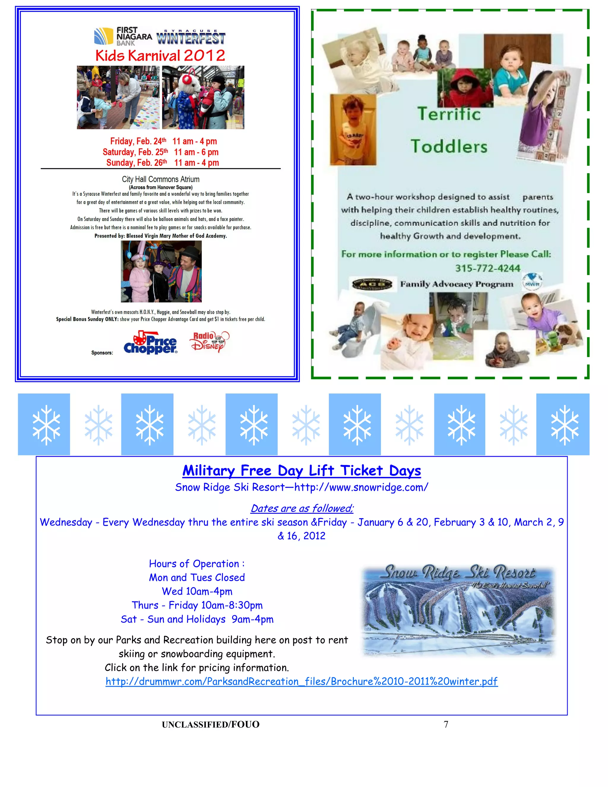 Military Free Day Lift Ticket Days
                           Snow Ridge Ski Resort—http://www.snowridge.com/

                                           Dates are as followed;
Wednesday - Every Wednesday thru the entire ski season &Friday - January 6 & 20, February 3 & 10, March 2, 9
                                                & 16, 2012

                      Hours of Operation :
                      Mon and Tues Closed
                        Wed 10am-4pm
                  Thurs - Friday 10am-8:30pm
                Sat - Sun and Holidays 9am-4pm

 Stop on by our Parks and Recreation building here on post to rent
                 skiing or snowboarding equipment.
             Click on the link for pricing information.
             http://drummwr.com/ParksandRecreation_files/Brochure%2010-2011%20winter.pdf



                         UNCLASSIFIED/FOUO                                         7
 