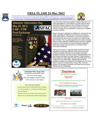 FRSA FLASH 24 May 2012
Contents of this news letter are compiled from multiple military family news sources and local area event sources. Material
presented does not represent the views or endorsement of the 2nd BSTB, 2 nd BCT or the Army. This material is for personal
    use by the readers. All readers are encouraged to do further research for all applicable restrictions and guidelines

                                                                                This Information Day brings together Federal, State and non-
                                                                                profit organizations in one location to provide a face-to-face
                                                                                interaction between Veterans, their Families and Survivors.
                                                                                Anyone who has served in any branch of the U.S. Armed
                                                                                Forces on Active-duty is considered a Veteran and is eligible
                                                                                to receive benefits.

                                                                                Recent changes in eligibility for entitlements, educational and
                                                                                health, especially for Gulf War and Vietnam-era Veterans,
                                                                                make dissemination of information on services imperative if
                                                                                we as Americans are to honor our debt to our Veterans and
                                                                                their Families. This is a great opportunity for service members
                                                                                to find out about benefits, entitlements and services available
                                                                                to them in an on-the-spot, one-stop information gathering,
                                                                                rather than relying on phone service or having to travel
                                                                                inconvenient distances.

                                                                                There are more than 11 agencies within the North Country
                                                                                dedicated to supporting Veterans of the present and past
                                                                                conflicts providing information on increased, retroactive
                                                                                benefits to Veterans and their Families. Representatives from
                                                                                both Federal and New York State Veterans’ Administrations
                                                                                will be present to help explain benefits and entitlements, both
                                                                                in New York and nation-wide. Representatives will be
                                                                                available to explain new criteria for the awarding of the Purple
                                                                                Heart in cases of Traumatic Brian Injury (TBI). The new
                                                                                program for Homeless Prevention and Rapid Re-Housing for
                                                                                Veterans will be represented.
 