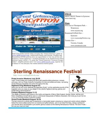 IMAX
                                                                                     MOST IMAX Theater in Syracuse:
                                                                                     www.most.org

                                                                                     Zoos
                                                                                     NYS Zoo at Thompson Park—
                                                                                           Watertown:
                                                                                           www.nyszoo.org
                                                                                     Rosamond Gifford Zoo—
                                                                                           Syracuse:
                                                                                              www.rosamondgiffordzoo.org
                                                                                     Toronto Zoo—
                                                                                            Toronto, Canada:
                                                                                            www.torontozoo.com




Pirate Invasion Weekend July 28-29
Yaar!! Those pirates are invading the Shire with swashbuckling adventure, comedy
and song. Join our Pirate Costume Competition for kids and adults and enjoy rip-roaring
shows featuring swordplay and antics throughout the day.
Highland Fling Weekend August 4-5
Wear your kilt and come celebrate the legendary Scots! Let the captivating sounds of the
bagpipes carry you away as you delight in the colorful Highland dancing, games and
breath-taking demonstrations!
Fantasy Weekend August 11-12
The village of Warwick pays tribute to the myths and legends of Merry Olde England. Sprites, fairies, witches and
Robin Goodfellow himself will be seen in a whimsical masquerade of folklore characters. We invite you to join the fun
in our our Favorite Fantasy Costume Contest!
Grand Finale Weekend August 18-19
The last chance for a whole year to experience a memorable repast, enjoying our unique and varied culinary delights.
Select fine hand-crafted wares from our diverse and gifted artisans. Join in our lively Pub Sing, raising a tankard of
your favorite ale to bid farewell to yet another glorious season at the Sterling Renaissance Festival. The Gran Finale -
the one you must not miss!
 