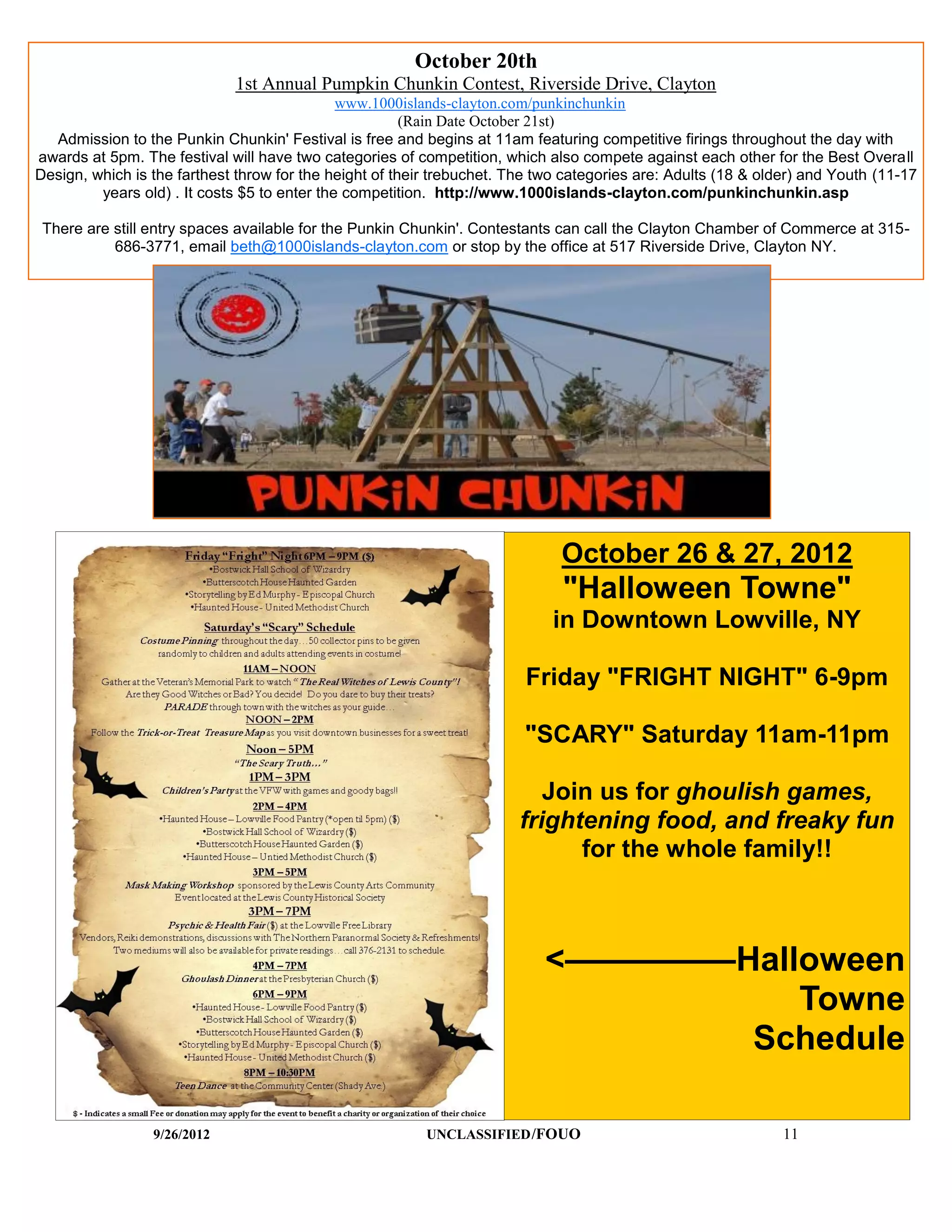 October 20th
                             1st Annual Pumpkin Chunkin Contest, Riverside Drive, Clayton
                                              www.1000islands-clayton.com/punkinchunkin
                                                        (Rain Date October 21st)
  Admission to the Punkin Chunkin' Festival is free and begins at 11am featuring competitive firings throughout the day with
awards at 5pm. The festival will have two categories of competition, which also compete against each other for the Best Overall
Design, which is the farthest throw for the height of their trebuchet. The two categories are: Adults (18 & older) and Youth (11-17
         years old) . It costs $5 to enter the competition. http://www.1000islands-clayton.com/punkinchunkin.asp

 There are still entry spaces available for the Punkin Chunkin'. Contestants can call the Clayton Chamber of Commerce at 315-
           686-3771, email beth@1000islands-clayton.com or stop by the office at 517 Riverside Drive, Clayton NY.




                                                                              October 26 & 27, 2012
                                                                              "Halloween Towne"
                                                                            in Downtown Lowville, NY

                                                                        Friday "FRIGHT NIGHT" 6-9pm

                                                                        "SCARY" Saturday 11am-11pm

                                                                          Join us for ghoulish games,
                                                                       frightening food, and freaky fun
                                                                             for the whole family!!



                                                                           <—————Halloween
                                                                                     Towne
                                                                                  Schedule

                 9/26/2012                                UNCLASSIFIED /FOUO                                   11
 