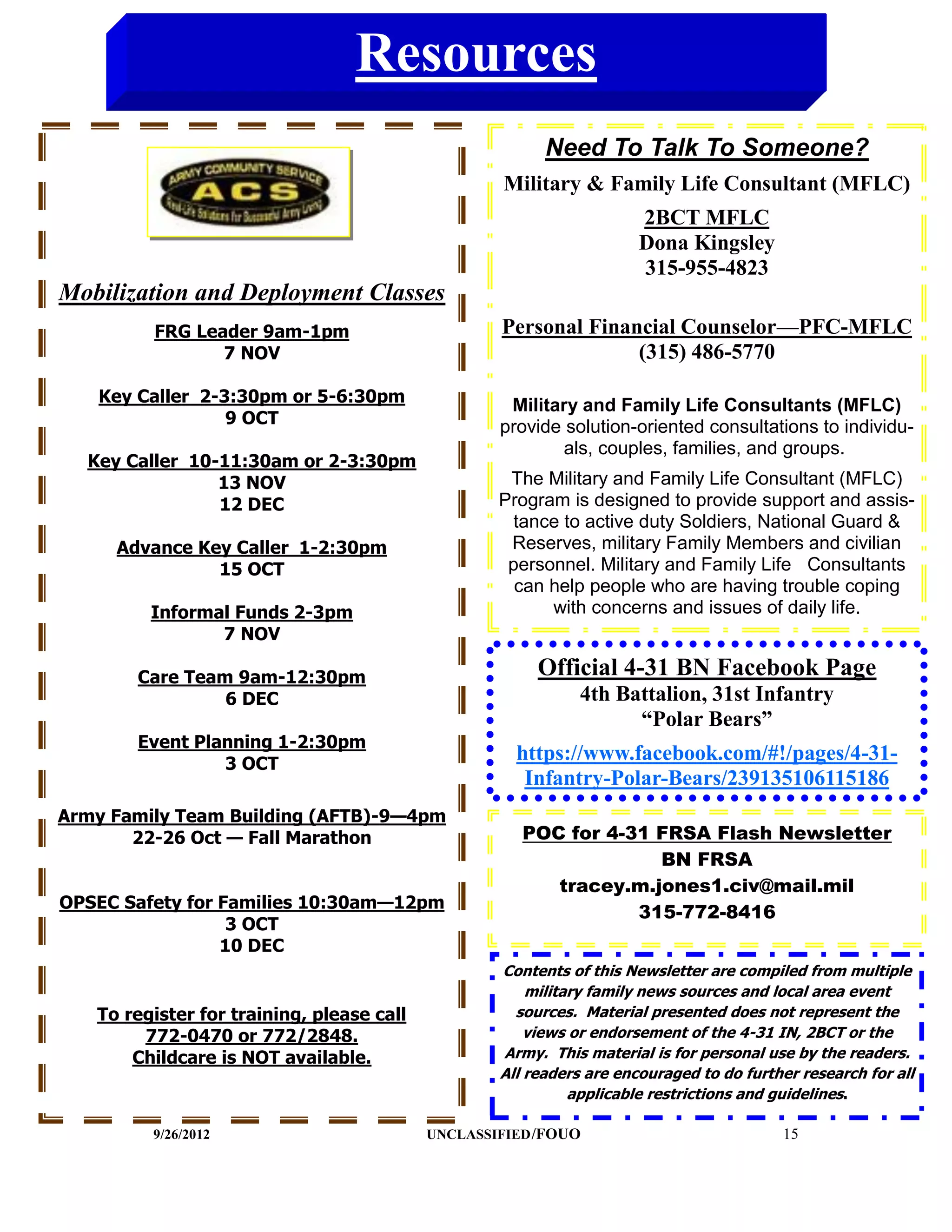 Resources
                                                         Need To Talk To Someone?
                                                   Military & Family Life Consultant (MFLC)
                                                                      2BCT MFLC
                                                                      Dona Kingsley
                                                                      315-955-4823
Mobilization and Deployment Classes
         FRG Leader 9am-1pm                        Personal Financial Counselor—PFC-MFLC
                7 NOV                                            (315) 486-5770

   Key Caller 2-3:30pm or 5-6:30pm                  Military and Family Life Consultants (MFLC)
                 9 OCT                             provide solution-oriented consultations to individu-
                                                           als, couples, families, and groups.
  Key Caller 10-11:30am or 2-3:30pm
                13 NOV                              The Military and Family Life Consultant (MFLC)
                12 DEC                             Program is designed to provide support and assis-
                                                     tance to active duty Soldiers, National Guard &
     Advance Key Caller 1-2:30pm                    Reserves, military Family Members and civilian
               15 OCT                               personnel. Military and Family Life Consultants
                                                     can help people who are having trouble coping
         Informal Funds 2-3pm                            with concerns and issues of daily life.
                7 NOV

       Care Team 9am-12:30pm                            Official 4-31 BN Facebook Page
                6 DEC                                         4th Battalion, 31st Infantry
                                                                    “Polar Bears”
       Event Planning 1-2:30pm
                3 OCT
                                                     https://www.facebook.com/#!/pages/4-31-
                                                      Infantry-Polar-Bears/239135106115186
Army Family Team Building (AFTB)-9—4pm
       22-26 Oct — Fall Marathon                      POC for 4-31 FRSA Flash Newsletter
                                                                   BN FRSA
                                                         tracey.m.jones1.civ@mail.mil
OPSEC Safety for Families 10:30am—12pm
                                                                 315-772-8416
                  3 OCT
                 10 DEC
                                                   Contents of this Newsletter are compiled from multiple
                                                       military family news sources and local area event
   To register for training, please call             sources. Material presented does not represent the
        772-0470 or 772/2848.                          views or endorsement of the 4-31 IN, 2BCT or the
       Childcare is NOT available.                 Army. This material is for personal use by the readers.
                                                   All readers are encouraged to do further research for all
                                                             applicable restrictions and guidelines.

         9/26/2012                         UNCLASSIFIED /FOUO                            15
 