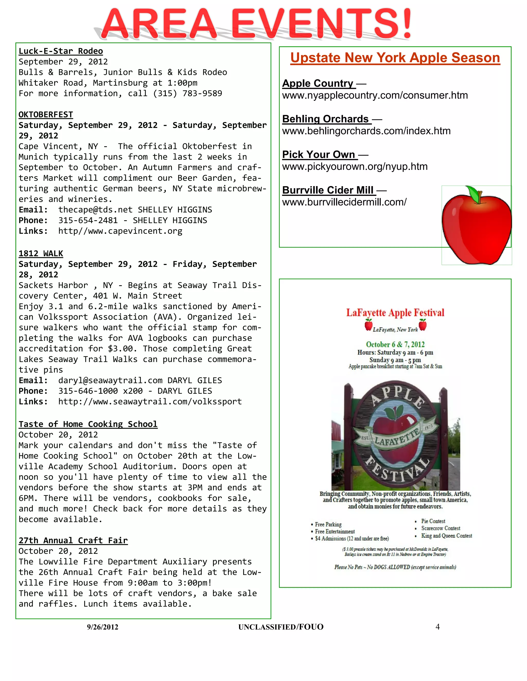 Luck-E-Star Rodeo
September 29, 2012                                     Upstate New York Apple Season
Bulls & Barrels, Junior Bulls & Kids Rodeo
Whitaker Road, Martinsburg at 1:00pm                  Apple Country —
For more information, call (315) 783-9589             www.nyapplecountry.com/consumer.htm
OKTOBERFEST
                                                      Behling Orchards —
Saturday, September 29, 2012 - Saturday, September
29, 2012                                              www.behlingorchards.com/index.htm
Cape Vincent, NY - The official Oktoberfest in
Munich typically runs from the last 2 weeks in        Pick Your Own —
September to October. An Autumn Farmers and craf-     www.pickyourown.org/nyup.htm
ters Market will compliment our Beer Garden, fea-
turing authentic German beers, NY State microbrew-    Burrville Cider Mill —
eries and wineries.                                   www.burrvillecidermill.com/
Email: thecape@tds.net SHELLEY HIGGINS
Phone: 315-654-2481 - SHELLEY HIGGINS
Links: http//www.capevincent.org

1812 WALK
Saturday, September 29, 2012 - Friday, September
28, 2012
Sackets Harbor , NY - Begins at Seaway Trail Dis-
covery Center, 401 W. Main Street
Enjoy 3.1 and 6.2-mile walks sanctioned by Ameri-
can Volkssport Association (AVA). Organized lei-
sure walkers who want the official stamp for com-
pleting the walks for AVA logbooks can purchase
accreditation for $3.00. Those completing Great
Lakes Seaway Trail Walks can purchase commemora-
tive pins
Email: daryl@seawaytrail.com DARYL GILES
Phone: 315-646-1000 x200 - DARYL GILES
Links: http://www.seawaytrail.com/volkssport

Taste of Home Cooking School
October 20, 2012
Mark your calendars and don't miss the "Taste of
Home Cooking School" on October 20th at the Low-
ville Academy School Auditorium. Doors open at
noon so you'll have plenty of time to view all the
vendors before the show starts at 3PM and ends at
6PM. There will be vendors, cookbooks for sale,
and much more! Check back for more details as they
become available.

27th Annual Craft Fair
October 20, 2012
The Lowville Fire Department Auxiliary presents
the 26th Annual Craft Fair being held at the Low-
ville Fire House from 9:00am to 3:00pm!
There will be lots of craft vendors, a bake sale
and raffles. Lunch items available.

             9/26/2012                       UNCLASSIFIED /FOUO                      4
 