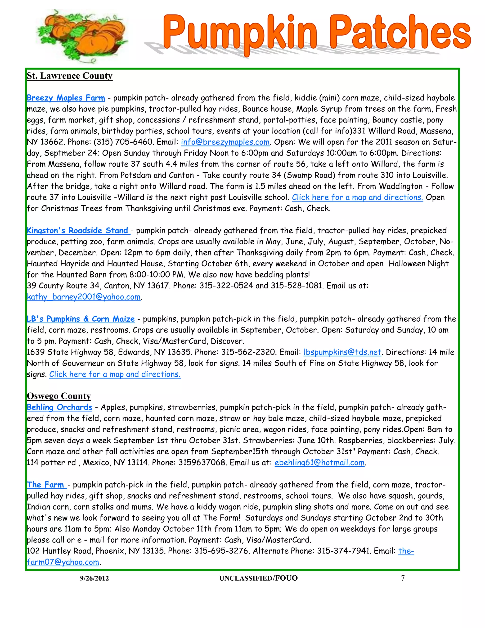 St. Lawrence County

Breezy Maples Farm - pumpkin patch- already gathered from the field, kiddie (mini) corn maze, child-sized haybale
maze, we also have pie pumpkins, tractor-pulled hay rides, Bounce house, Maple Syrup from trees on the farm, Fresh
eggs, farm market, gift shop, concessions / refreshment stand, portal-potties, face painting, Bouncy castle, pony
rides, farm animals, birthday parties, school tours, events at your location (call for info)331 Willard Road, Massena,
NY 13662. Phone: (315) 705-6460. Email: info@breezymaples.com. Open: We will open for the 2011 season on Satur-
day, Septmeber 24; Open Sunday through Friday Noon to 6:00pm and Saturdays 10:00am to 6:00pm. Directions:
From Massena, follow route 37 south 4.4 miles from the corner of route 56, take a left onto Willard, the farm is
ahead on the right. From Potsdam and Canton - Take county route 34 (Swamp Road) from route 310 into Louisville.
After the bridge, take a right onto Willard road. The farm is 1.5 miles ahead on the left. From Waddington - Follow
route 37 into Louisville -Willard is the next right past Louisville school. Click here for a map and directions. Open
for Christmas Trees from Thanksgiving until Christmas eve. Payment: Cash, Check.

Kingston's Roadside Stand - pumpkin patch- already gathered from the field, tractor-pulled hay rides, prepicked
produce, petting zoo, farm animals. Crops are usually available in May, June, July, August, September, October, No-
vember, December. Open: 12pm to 6pm daily, then after Thanksgiving daily from 2pm to 6pm. Payment: Cash, Check.
Haunted Hayride and Haunted House, Starting October 6th, every weekend in October and open Halloween Night
for the Haunted Barn from 8:00-10:00 PM. We also now have bedding plants!
39 County Route 34, Canton, NY 13617. Phone: 315-322-0524 and 315-528-1081. Email us at:
kathy_barney2001@yahoo.com.

LB's Pumpkins & Corn Maize - pumpkins, pumpkin patch-pick in the field, pumpkin patch- already gathered from the
field, corn maze, restrooms. Crops are usually available in September, October. Open: Saturday and Sunday, 10 am
to 5 pm. Payment: Cash, Check, Visa/MasterCard, Discover.
1639 State Highway 58, Edwards, NY 13635. Phone: 315-562-2320. Email: lbspumpkins@tds.net. Directions: 14 mile
North of Gouverneur on State Highway 58, look for signs. 14 miles South of Fine on State Highway 58, look for
signs. Click here for a map and directions.

Oswego County
Behling Orchards - Apples, pumpkins, strawberries, pumpkin patch-pick in the field, pumpkin patch- already gath-
ered from the field, corn maze, haunted corn maze, straw or hay bale maze, child-sized haybale maze, prepicked
produce, snacks and refreshment stand, restrooms, picnic area, wagon rides, face painting, pony rides.Open: 8am to
5pm seven days a week September 1st thru October 31st. Strawberries: June 10th. Raspberries, blackberries: July.
Corn maze and other fall activities are open from September15th through October 31st" Payment: Cash, Check.
114 potter rd , Mexico, NY 13114. Phone: 3159637068. Email us at: ebehling61@hotmail.com.

The Farm - pumpkin patch-pick in the field, pumpkin patch- already gathered from the field, corn maze, tractor-
pulled hay rides, gift shop, snacks and refreshment stand, restrooms, school tours. We also have squash, gourds,
Indian corn, corn stalks and mums. We have a kiddy wagon ride, pumpkin sling shots and more. Come on out and see
what's new we look forward to seeing you all at The Farm! Saturdays and Sundays starting October 2nd to 30th
hours are 11am to 5pm; Also Monday October 11th from 11am to 5pm; We do open on weekdays for large groups
please call or e - mail for more information. Payment: Cash, Visa/MasterCard.
102 Huntley Road, Phoenix, NY 13135. Phone: 315-695-3276. Alternate Phone: 315-374-7941. Email: the-
farm07@yahoo.com.

              9/26/2012                             UNCLASSIFIED /FOUO                                7
 